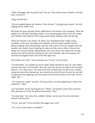 "What will happen after we get the Cup?" she said. "How will we reach Valentine to let him 
know we have it?" 
257 
"Hugo will find him." 
The rain smashed against the windows. Clary shivered. "I'm going to get a jacket," she said, 
slipping off the window seat. 
She found her green and pink hoodie stuffed down at the bottom of her backpack. When she 
pulled it out, she heard something crinkle. It was the photograph of the Circle, her mother 
and Valentine. She looked at it for a long moment before slipping it back into the bag. 
When she returned to the library, the others were all gathered there: Hodge sitting 
watchfully on the desk with Hugo on his shoulder, Jace all in black, Isabelle with her 
demon-stomping boots and gold whip, and Alec with a quiver of arrows strapped across his 
shoulder and a leather bracer sheathing his right arm from wrist to elbow. Everyone but 
Hodge was covered in freshly applied Marks, every inch of bare skin inked with swirling 
patterns. Jace had his left sleeve pulled up, chin on his shoulder, and was frowning as he 
scrawled an octagonal Mark on the skin of his upper arm. 
Alec looked over at him. "You're messing it up," he said. "Let me do that." 
"I'm left-handed," Jace pointed out, but he spoke mildly and held his stele out. Alec looked 
relieved as he took it, as if he hadn't been sure until now that he was forgiven for his earlier 
behavior. "It's a basic iratze," Jace said as Alec bent his dark head over Jace's arm, carefully 
tracing the lines of the healing rune. Jace winced as the stele slid over his skin, his eyes half-closing 
and his fist tightening until the muscles of his left arm stood out like cords. "By the 
Angel, Alec—" 
"I'm trying to be careful," said Alec. He let go of Jace's arm and stepped back to admire his 
handiwork. "There." 
Jace unclenched his fist, lowering his arm. "Thanks." He seemed to sense Clary's presence 
then, glancing over at her, his gold eyes narrowing. "Clary." 
"You look ready," she said as Alec, suddenly flushed, moved away from Jace and busied 
himself with his arrows. 
"We are," Jace said. "Do you still have that dagger I gave you?" 
"No. I lost it in the Dumort, remember?" 
 