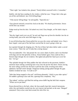 258 
"That's right." Jace looked at her, pleased. "Nearly killed a werewolf with it. I remember." 
Isabelle, who had been standing by the window, rolled her eyes. "I forgot that's what gets 
you all hot and bothered, Jace. Girls killing things." 
"I like anyone killing things," he said equably. "Especially me." 
Clary glanced anxiously toward the clock on the desk. "We should go downstairs. Simon 
will be here any minute." 
Hodge stood up from his chair. He looked very tired, Clary thought, as if he hadn't slept in 
days. 
"May the Angel watch over you all," he said, and Hugo rose up from his shoulder into the air 
cawing loudly, just as the noon bells began to ring. 
It was still drizzling when Simon pulled the van up at the corner and honked twice. Clary's 
heart leaped—some part of her had been worried that he wasn't going to show up. 
Jace squinted through the dripping rain. The four of them had taken shelter under a carved 
stone cornice. "That's the van? It looks like a rotting banana." 
This was undeniable—Eric had painted the van a neon shade of yellow, and it was blotched 
with dings and rust like splotches of decay. Simon honked again. Clary could see him, a 
blurred shape through the wet windows. She sighed and pulled her hood up to cover her 
hair. "Let's go." 
They splashed through the filthy puddles that had collected on the pavement, Isabelle's 
enormous boots making a satisfying noise every time she put her feet down. Simon, leaving 
the motor idling, crawled into the back to pull the door aside, revealing seats whose 
upholstery had half-rotted through. Dangerous-looking springs poked through the gaps. 
Isabelle wrinkled her nose. "Is it safe to sit?" 
"Safer than being strapped to the roof," said Simon pleasantly, "which is your other option." 
He nodded a greeting to Jace and Alec, ignoring Clary completely. "Hey." 
"Hey indeed," said Jace, and lifted the rattling canvas duffel bag that held their weapons. 
"Where can we put these?" 
Simon directed him to the back, where the boys usually kept their musical instruments, 
while Alec and Isabelle crawled into the van's interior and perched on the seats. "Shotgun!" 
announced Clary as Jace came back around the side of the van. 
 