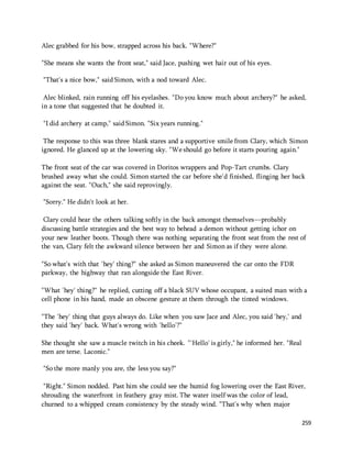 259 
Alec grabbed for his bow, strapped across his back. "Where?" 
"She means she wants the front seat," said Jace, pushing wet hair out of his eyes. 
"That's a nice bow," said Simon, with a nod toward Alec. 
Alec blinked, rain running off his eyelashes. "Do you know much about archery?" he asked, 
in a tone that suggested that he doubted it. 
"I did archery at camp," said Simon. "Six years running." 
The response to this was three blank stares and a supportive smile from Clary, which Simon 
ignored. He glanced up at the lowering sky. "We should go before it starts pouring again." 
The front seat of the car was covered in Doritos wrappers and Pop-Tart crumbs. Clary 
brushed away what she could. Simon started the car before she'd finished, flinging her back 
against the seat. "Ouch," she said reprovingly. 
"Sorry." He didn't look at her. 
Clary could hear the others talking softly in the back amongst themselves—probably 
discussing battle strategies and the best way to behead a demon without getting ichor on 
your new leather boots. Though there was nothing separating the front seat from the rest of 
the van, Clary felt the awkward silence between her and Simon as if they were alone. 
"So what's with that 'hey' thing?" she asked as Simon maneuvered the car onto the FDR 
parkway, the highway that ran alongside the East River. 
"What 'hey' thing?" he replied, cutting off a black SUV whose occupant, a suited man with a 
cell phone in his hand, made an obscene gesture at them through the tinted windows. 
"The 'hey' thing that guys always do. Like when you saw Jace and Alec, you said 'hey,' and 
they said 'hey' back. What's wrong with 'hello'?" 
She thought she saw a muscle twitch in his cheek. "'Hello' is girly," he informed her. "Real 
men are terse. Laconic." 
"So the more manly you are, the less you say?" 
"Right." Simon nodded. Past him she could see the humid fog lowering over the East River, 
shrouding the waterfront in feathery gray mist. The water itself was the color of lead, 
churned to a whipped cream consistency by the steady wind. "That's why when major 
 