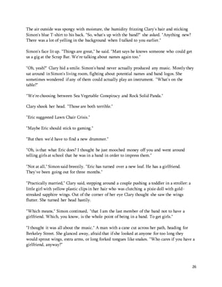 26 
The air outside was spongy with moisture, the humidity frizzing Clary's hair and sticking 
Simon's blue T-shirt to his back. "So, what's up with the band?" she asked. "Anything new? 
There was a lot of yelling in the background when I talked to you earlier." 
Simon's face lit up. "Things are great," he said. "Matt says he knows someone who could get 
us a gig at the Scrap Bar. We're talking about names again too." 
"Oh, yeah?" Clary hid a smile. Simon's band never actually produced any music. Mostly they 
sat around in Simon's living room, fighting about potential names and band logos. She 
sometimes wondered if any of them could actually play an instrument. "What's on the 
table?" 
"We're choosing between Sea Vegetable Conspiracy and Rock Solid Panda." 
Clary shook her head. "Those are both terrible." 
"Eric suggested Lawn Chair Crisis." 
"Maybe Eric should stick to gaming." 
"But then we'd have to find a new drummer." 
"Oh, is that what Eric does? I thought he just mooched money off you and went around 
telling girls at school that he was in a band in order to impress them." 
"Not at all," Simon said breezily. "Eric has turned over a new leaf. He has a girlfriend. 
They've been going out for three months." 
"Practically married," Clary said, stepping around a couple pushing a toddler in a stroller: a 
little girl with yellow plastic clips in her hair who was clutching a pixie doll with gold-streaked 
sapphire wings. Out of the corner of her eye Clary thought she saw the wings 
flutter. She turned her head hastily. 
"Which means," Simon continued, "that I am the last member of the band not to have a 
girlfriend. Which, you know, is the whole point of being in a band. To get girls." 
"I thought it was all about the music." A man with a cane cut across her path, heading for 
Berkeley Street. She glanced away, afraid that if she looked at anyone for too long they 
would sprout wings, extra arms, or long forked tongues like snakes. "Who cares if you have a 
girlfriend, anyway?" 
 