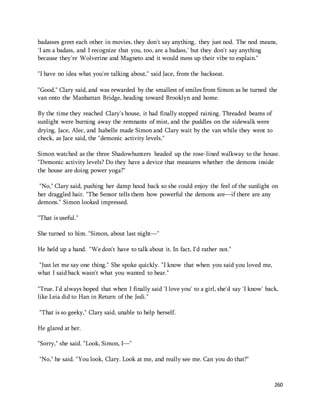 badasses greet each other in movies, they don't say anything, they just nod. The nod means, 
'I am a badass, and I recognize that you, too, are a badass,' but they don't say anything 
because they're Wolverine and Magneto and it would mess up their vibe to explain." 
260 
"I have no idea what you're talking about," said Jace, from the backseat. 
"Good," Clary said, and was rewarded by the smallest of smiles from Simon as he turned the 
van onto the Manhattan Bridge, heading toward Brooklyn and home. 
By the time they reached Clary's house, it had finally stopped raining. Threaded beams of 
sunlight were burning away the remnants of mist, and the puddles on the sidewalk were 
drying. Jace, Alec, and Isabelle made Simon and Clary wait by the van while they went to 
check, as Jace said, the "demonic activity levels." 
Simon watched as the three Shadowhunters headed up the rose-lined walkway to the house. 
"Demonic activity levels? Do they have a device that measures whether the demons inside 
the house are doing power yoga?" 
"No," Clary said, pushing her damp hood back so she could enjoy the feel of the sunlight on 
her draggled hair. "The Sensor tells them how powerful the demons are—if there are any 
demons." Simon looked impressed. 
"That is useful." 
She turned to him. "Simon, about last night—" 
He held up a hand. "We don't have to talk about it. In fact, I'd rather not." 
"Just let me say one thing." She spoke quickly. "I know that when you said you loved me, 
what I said back wasn't what you wanted to hear." 
"True. I'd always hoped that when I finally said 'I love you' to a girl, she'd say 'I know' back, 
like Leia did to Han in Return of the Jedi." 
"That is so geeky," Clary said, unable to help herself. 
He glared at her. 
"Sorry," she said. "Look, Simon, I—" 
"No," he said. "You look, Clary. Look at me, and really see me. Can you do that?" 
 