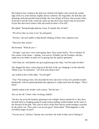 She looked at him. Looked at the dark eyes, flecked with lighter color toward the outside 
edge of the iris, at the familiar, slightly uneven eyebrows, the long lashes, the dark hair and 
hesitating smile and graceful musical hands that were all part of Simon, who was part of her. 
If she had to tell the truth, would she really say that she'd never known that he loved her? 
Or just that she'd never known what she would do about it if he did? 
261 
She sighed. "Seeing through glamour is easy. It's people that are hard." 
"We all see what we want to see," he said quietly. 
"Not Jace," she said, unable to help herself, thinking of those clear, impassive eyes. 
"Him more than anyone." 
She frowned. "What do you—" 
"All right," came Jace's voice, interrupting them. Clary turned hastily. "We've checked all 
four corners of the house— nothing. Low activity. Probably just the Forsaken, and they 
might not even bother us unless we try getting into the upstairs apartment." 
"And if they do," said Isabelle, her grin as glittering as her whip, "we'll be ready for them." 
Alec dragged the heavy canvas bag out of the back of the van, dropping it on the sidewalk. 
"Ready to go," he announced. "Let's kick some demon butt!" 
Jace looked at him a little oddly. "You all right?" 
"Fine." Not looking at him, Alec discarded his bow and arrow in favor of a polished wooden 
featherstaff, with two glittering blades that appeared at a light touch from his fingers. "This is 
better." 
Isabelle looked at her brother with concern. "But the bow…" 
Alec cut her off. "I know what I'm doing, Isabelle." 
The bow lay across the backseat, gleaming in the sunlight. Simon reached for it, then drew 
his hand back as a laughing group of young women pushing strollers headed up the street in 
the direction of the park. They took no notice of the three heavily armed teenagers crouched 
by the yellow van. "How come I can see you guys?" Simon asked. "What happened to that 
invisibility magic of yours?" 
"You can see us," said Jace, "because now you know the truth of what you're looking at." 
 