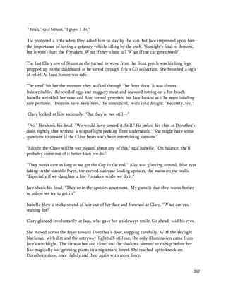 262 
"Yeah," said Simon. "I guess I do." 
He protested a little when they asked him to stay by the van, but Jace impressed upon him 
the importance of having a getaway vehicle idling by the curb. "Sunlight's fatal to demons, 
but it won't hurt the Forsaken. What if they chase us? What if the car gets towed?" 
The last Clary saw of Simon as she turned to wave from the front porch was his long legs 
propped up on the dashboard as he sorted through Eric's CD collection. She breathed a sigh 
of relief. At least Simon was safe. 
The smell hit her the moment they walked through the front door. It was almost 
indescribable, like spoiled eggs and maggoty meat and seaweed rotting on a hot beach. 
Isabelle wrinkled her nose and Alec turned greenish, but Jace looked as if he were inhaling 
rare perfume. "Demons have been here," he announced, with cold delight. "Recently, too." 
Clary looked at him anxiously. "But they're not still—" 
"No." He shook his head. "We would have sensed it. Still." He jerked his chin at Dorothea's 
door, tightly shut without a wisp of light peeking from underneath. "She might have some 
questions to answer if the Clave hears she's been entertaining demons." 
"I doubt the Clave will be too pleased about any of this," said Isabelle. "On balance, she'll 
probably come out of it better than we do." 
"They won't care as long as we get the Cup in the end." Alec was glancing around, blue eyes 
taking in the sizeable foyer, the curved staircase leading upstairs, the stains on the walls. 
"Especially if we slaughter a few Forsaken while we do it." 
Jace shook his head. "They're in the upstairs apartment. My guess is that they won't bother 
us unless we try to get in." 
Isabelle blew a sticky strand of hair out of her face and frowned at Clary. "What are you 
waiting for?" 
Clary glanced involuntarily at Jace, who gave her a sideways smile. Go ahead, said his eyes. 
She moved across the foyer toward Dorothea's door, stepping carefully. With the skylight 
blackened with dirt and the entryway lightbulb still out, the only illumination came from 
Jace's witchlight. The air was hot and close, and the shadows seemed to rise up before her 
like magically fast-growing plants in a nightmare forest. She reached up to knock on 
Dorothea's door, once lightly and then again with more force. 
 