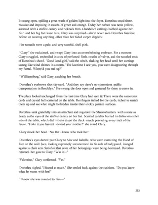 263 
It swung open, spilling a great wash of golden light into the foyer. Dorothea stood there, 
massive and imposing in swaths of green and orange. Today her turban was neon yellow, 
adorned with a stuffed canary and rickrack trim. Chandelier earrings bobbed against her 
hair, and her big feet were bare. Clary was surprised—she'd never seen Dorothea barefoot 
before, or wearing anything other than her faded carpet slippers. 
Her toenails were a pale, and very tasteful, shell pink. 
"Clary!" she exclaimed, and swept Clary into an overwhelming embrace. For a moment 
Clary struggled, embroiled in a sea of perfumed flesh, swaths of velvet, and the tasseled ends 
of Dorothea's shawl. "Good Lord, girl," said the witch, shaking her head until her earrings 
swung like wind chimes in a storm. "The last time I saw you, you were disappearing through 
my Portal. Where'd you end up?" 
"Williamsburg," said Clary, catching her breath. 
Dorothea's eyebrows shot skyward. "And they say there's no convenient public 
transportation in Brooklyn." She swung the door open and gestured for them to come in. 
The place looked unchanged from the last time Clary had seen it: There were the same tarot 
cards and crystal ball scattered on the table. Her fingers itched for the cards, itched to snatch 
them up and see what might lie hidden inside their slickly painted surfaces. 
Dorothea sank gratefully into an armchair and regarded the Shadowhunters with a stare as 
beady as the eyes of the stuffed canary on her hat. Scented candles burned in dishes on either 
side of the table, which did little to dispel the thick stench pervading every inch of the 
house. "I take it you haven't located your mother?" she asked Clary. 
Clary shook her head. "No. But I know who took her." 
Dorothea's eyes darted past Clary to Alec and Isabelle, who were examining the Hand of 
Fate on the wall. Jace, looking supremely unconcerned in his role of bodyguard, lounged 
against a chair arm. Satisfied that none of her belongings were being destroyed, Dorothea 
returned her gaze to Clary. "Was it—" 
"Valentine," Clary confirmed. "Yes." 
Dorothea sighed. "I feared as much." She settled back against the cushions. "Do you know 
what he wants with her?" 
"I know she was married to him—" 
 