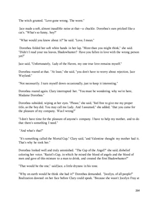 264 
The witch grunted. "Love gone wrong. The worst." 
Jace made a soft, almost inaudible noise at that—a chuckle. Dorothea's ears pricked like a 
cat's. "What's so funny, boy?" 
"What would you know about it?" he said. "Love, I mean." 
Dorothea folded her soft white hands in her lap. "More than you might think," she said. 
"Didn't I read your tea leaves, Shadowhunter? Have you fallen in love with the wrong person 
yet?" 
Jace said, "Unfortunately, Lady of the Haven, my one true love remains myself." 
Dorothea roared at that. "At least," she said, "you don't have to worry about rejection, Jace 
Wayland." 
"Not necessarily. I turn myself down occasionally, just to keep it interesting." 
Dorothea roared again. Clary interrupted her. "You must be wondering why we're here, 
Madame Dorothea." 
Dorothea subsided, wiping at her eyes. "Please," she said, "feel free to give me my proper 
title, as the boy did. You may call me Lady. And I assumed," she added, "that you came for 
the pleasure of my company. Was I wrong?" 
"I don't have time for the pleasure of anyone's company. I have to help my mother, and to do 
that there's something I need." 
"And what's that?" 
"It's something called the Mortal Cup," Clary said, "and Valentine thought my mother had it. 
That's why he took her." 
Dorothea looked well and truly astonished. "The Cup of the Angel?" she said, disbelief 
coloring her voice. "Raziel's Cup, in which he mixed the blood of angels and the blood of 
men and gave of this mixture to a man to drink, and created the first Shadowhunter?" 
"That would be the one," said Jace, a little dryness in his tone. 
"Why on earth would he think she had it?" Dorothea demanded. "Jocelyn, of all people?" 
Realization dawned on her face before Clary could speak. "Because she wasn't Jocelyn Fray at 
 
