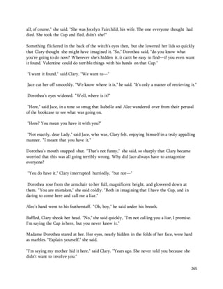 all, of course," she said. "She was Jocelyn Fairchild, his wife. The one everyone thought had 
died. She took the Cup and fled, didn't she?" 
Something flickered in the back of the witch's eyes then, but she lowered her lids so quickly 
that Clary thought she might have imagined it. "So," Dorothea said, "do you know what 
you're going to do now? Wherever she's hidden it, it can't be easy to find—if you even want 
it found. Valentine could do terrible things with his hands on that Cup." 
265 
"I want it found," said Clary. "We want to—" 
Jace cut her off smoothly. "We know where it is," he said. "It's only a matter of retrieving it." 
Dorothea's eyes widened. "Well, where is it?" 
"Here," said Jace, in a tone so smug that Isabelle and Alec wandered over from their perusal 
of the bookcase to see what was going on. 
"Here? You mean you have it with you?" 
"Not exactly, dear Lady," said Jace, who was, Clary felt, enjoying himself in a truly appalling 
manner. "I meant that you have it." 
Dorothea's mouth snapped shut. "That's not funny," she said, so sharply that Clary became 
worried that this was all going terribly wrong. Why did Jace always have to antagonize 
everyone? 
"You do have it," Clary interrupted hurriedly, "but not—" 
Dorothea rose from the armchair to her full, magnificent height, and glowered down at 
them. "You are mistaken," she said coldly. "Both in imagining that I have the Cup, and in 
daring to come here and call me a liar." 
Alec's hand went to his featherstaff. "Oh, boy," he said under his breath. 
Baffled, Clary shook her head. "No," she said quickly, "I'm not calling you a liar, I promise. 
I'm saying the Cup is here, but you never knew it." 
Madame Dorothea stared at her. Her eyes, nearly hidden in the folds of her face, were hard 
as marbles. "Explain yourself," she said. 
"I'm saying my mother hid it here," said Clary. "Years ago. She never told you because she 
didn't want to involve you." 
 