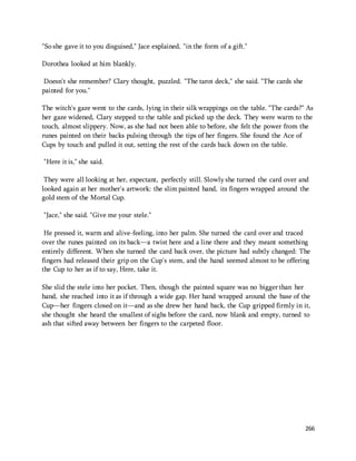 266 
"So she gave it to you disguised," Jace explained, "in the form of a gift." 
Dorothea looked at him blankly. 
Doesn't she remember? Clary thought, puzzled. "The tarot deck," she said. "The cards she 
painted for you." 
The witch's gaze went to the cards, lying in their silk wrappings on the table. "The cards?" As 
her gaze widened, Clary stepped to the table and picked up the deck. They were warm to the 
touch, almost slippery. Now, as she had not been able to before, she felt the power from the 
runes painted on their backs pulsing through the tips of her fingers. She found the Ace of 
Cups by touch and pulled it out, setting the rest of the cards back down on the table. 
"Here it is," she said. 
They were all looking at her, expectant, perfectly still. Slowly she turned the card over and 
looked again at her mother's artwork: the slim painted hand, its fingers wrapped around the 
gold stem of the Mortal Cup. 
"Jace," she said. "Give me your stele." 
He pressed it, warm and alive-feeling, into her palm. She turned the card over and traced 
over the runes painted on its back—a twist here and a line there and they meant something 
entirely different. When she turned the card back over, the picture had subtly changed: The 
fingers had released their grip on the Cup's stem, and the hand seemed almost to be offering 
the Cup to her as if to say, Here, take it. 
She slid the stele into her pocket. Then, though the painted square was no bigger than her 
hand, she reached into it as if through a wide gap. Her hand wrapped around the base of the 
Cup—her fingers closed on it—and as she drew her hand back, the Cup gripped firmly in it, 
she thought she heard the smallest of sighs before the card, now blank and empty, turned to 
ash that sifted away between her fingers to the carpeted floor. 
 