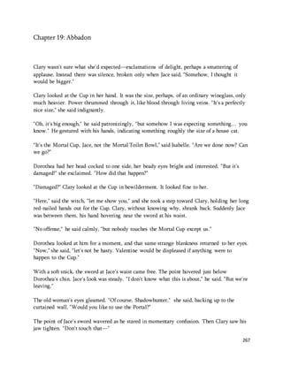 267 
Chapter 19: Abbadon 
Clary wasn't sure what she'd expected—exclamations of delight, perhaps a smattering of 
applause. Instead there was silence, broken only when Jace said, "Somehow, I thought it 
would be bigger." 
Clary looked at the Cup in her hand. It was the size, perhaps, of an ordinary wineglass, only 
much heavier. Power thrummed through it, like blood through living veins. "It's a perfectly 
nice size," she said indignantly. 
"Oh, it's big enough," he said patronizingly, "but somehow I was expecting something… you 
know." He gestured with his hands, indicating something roughly the size of a house cat. 
"It's the Mortal Cup, Jace, not the Mortal Toilet Bowl," said Isabelle. "Are we done now? Can 
we go?" 
Dorothea had her head cocked to one side, her beady eyes bright and interested. "But it's 
damaged!" she exclaimed. "How did that happen?" 
"Damaged?" Clary looked at the Cup in bewilderment. It looked fine to her. 
"Here," said the witch, "let me show you," and she took a step toward Clary, holding her long 
red-nailed hands out for the Cup. Clary, without knowing why, shrank back. Suddenly Jace 
was between them, his hand hovering near the sword at his waist. 
"No offense," he said calmly, "but nobody touches the Mortal Cup except us." 
Dorothea looked at him for a moment, and that same strange blankness returned to her eyes. 
"Now," she said, "let's not be hasty. Valentine would be displeased if anything were to 
happen to the Cup." 
With a soft snick, the sword at Jace's waist came free. The point hovered just below 
Dorothea's chin. Jace's look was steady. "I don't know what this is about," he said. "But we're 
leaving." 
The old woman's eyes gleamed. "Of course, Shadowhunter," she said, backing up to the 
curtained wall. "Would you like to use the Portal?" 
The point of Jace's sword wavered as he stared in momentary confusion. Then Clary saw his 
jaw tighten. "Don't touch that—" 
 