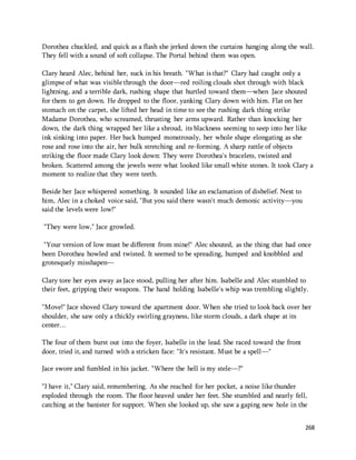 Dorothea chuckled, and quick as a flash she jerked down the curtains hanging along the wall. 
They fell with a sound of soft collapse. The Portal behind them was open. 
Clary heard Alec, behind her, suck in his breath. "What is that?" Clary had caught only a 
glimpse of what was visible through the door—red roiling clouds shot through with black 
lightning, and a terrible dark, rushing shape that hurtled toward them—when Jace shouted 
for them to get down. He dropped to the floor, yanking Clary down with him. Flat on her 
stomach on the carpet, she lifted her head in time to see the rushing dark thing strike 
Madame Dorothea, who screamed, thrusting her arms upward. Rather than knocking her 
down, the dark thing wrapped her like a shroud, its blackness seeming to seep into her like 
ink sinking into paper. Her back humped monstrously, her whole shape elongating as she 
rose and rose into the air, her bulk stretching and re-forming. A sharp rattle of objects 
striking the floor made Clary look down: They were Dorothea's bracelets, twisted and 
broken. Scattered among the jewels were what looked like small white stones. It took Clary a 
moment to realize that they were teeth. 
268 
Beside her Jace whispered something. It sounded like an exclamation of disbelief. Next to 
him, Alec in a choked voice said, "But you said there wasn't much demonic activity—you 
said the levels were low!" 
"They were low," Jace growled. 
"Your version of low must be different from mine!" Alec shouted, as the thing that had once 
been Dorothea howled and twisted. It seemed to be spreading, humped and knobbled and 
grotesquely misshapen— 
Clary tore her eyes away as Jace stood, pulling her after him. Isabelle and Alec stumbled to 
their feet, gripping their weapons. The hand holding Isabelle's whip was trembling slightly. 
"Move!" Jace shoved Clary toward the apartment door. When she tried to look back over her 
shoulder, she saw only a thickly swirling grayness, like storm clouds, a dark shape at its 
center… 
The four of them burst out into the foyer, Isabelle in the lead. She raced toward the front 
door, tried it, and turned with a stricken face: "It's resistant. Must be a spell—" 
Jace swore and fumbled in his jacket. "Where the hell is my stele—?" 
"I have it," Clary said, remembering. As she reached for her pocket, a noise like thunder 
exploded through the room. The floor heaved under her feet. She stumbled and nearly fell, 
catching at the banister for support. When she looked up, she saw a gaping new hole in the 
 