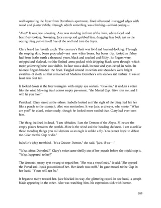 wall separating the foyer from Dorothea's apartment, lined all around its ragged edges with 
wood and plaster rubble, through which something was climbing—almost oozing— 
269 
"Alec!" It was Jace, shouting: Alec was standing in front of the hole, white-faced and 
horrified-looking. Swearing, Jace ran up and grabbed him, dragging him back just as the 
oozing thing pulled itself free of the wall and into the foyer. 
Clary heard her breath catch. The creature's flesh was livid and bruised-looking. Through 
the seeping skin, bones protruded—not new white bones, but bones that looked as if they 
had been in the earth a thousand years, black and cracked and filthy. Its fingers were 
stripped and skeletal, its thin-fleshed arms pocked with dripping black sores through which 
more yellowing bone was visible. Its face was a skull, its nose and eyes caved-in holes. Its 
taloned fingers brushed the floor. Tangled around its wrists and shoulders were bright 
swatches of cloth: all that remained of Madame Dorothea's silk scarves and turban. It was at 
least nine feet tall. 
It looked down at the four teenagers with empty eye sockets. "Give me," it said, in a voice 
like the wind blowing trash across empty pavement, "the Mortal Cup. Give it to me, and I 
will let you live." 
Panicked, Clary stared at the others. Isabelle looked as if the sight of the thing had hit her 
like a punch to the stomach. Alec was motionless. It was Jace, as always, who spoke. "What 
are you?" he asked, voice steady, though he looked more rattled than Clary had ever seen 
him. 
The thing inclined its head. "I am Abbadon. I am the Demon of the Abyss. Mine are the 
empty places between the worlds. Mine is the wind and the howling darkness. I am as unlike 
those mewling things you call demons as an eagle is unlike a fly. You cannot hope to defeat 
me. Give me the Cup or die." 
Isabelle's whip trembled. "It's a Greater Demon," she said. "Jace, if we—" 
"What about Dorothea?" Clary's voice came shrilly out of her mouth before she could stop it. 
"What happened to her?" 
The demon's empty eyes swung to regard her. "She was a vessel only," it said. "She opened 
the Portal and I took possession of her. Her death was swift." Its gaze moved to the Cup in 
her hand. "Yours will not be." 
It began to move toward her. Jace blocked its way, the glittering sword in one hand, a seraph 
blade appearing in the other. Alec was watching him, his expression sick with horror. 
 