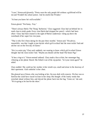 27 
"I care," Simon said gloomily. "Pretty soon the only people left without a girlfriend will be 
me and Wendell the school janitor. And he smells like Windex." 
"At least you know he's still available." 
Simon glared. "Not funny, Fray." 
"There's always Sheila 'The Thong' Barbarino," Clary suggested. Clary had sat behind her in 
math class in ninth grade. Every time Sheila had dropped her pencil—which had been 
often—Clary had been treated to the sight of Sheila's underwear riding up above the 
waistband of her super-low-rise jeans. 
"That is who Eric's been dating for the past three months," Simon said. "His advice, 
meanwhile, was that I ought to just decide which girl in school had the most rockin' bod and 
ask her out on the first day of classes." 
"Eric is a sexist pig," Clary said, suddenly not wanting to know which girl in school Simon 
thought had the most rockin' bod. "Maybe you should call the band The Sexist Pigs." 
"It has a ring to it." Simon seemed unfazed. Clary made a face at him, her messenger bag 
vibrating as her phone blared. She fished it out of the zip pocket. "Is it your mom again?" he 
asked. 
Clary nodded. She could see her mother in her mind's eye, small and alone in the doorway of 
their apartment. Guilt unfurled in her chest. 
She glanced up at Simon, who was looking at her, his eyes dark with concern. His face was so 
familiar she could have traced its lines in her sleep. She thought of the lonely weeks that 
stretched ahead without him, and shoved the phone back into her bag. "Come on," she said. 
"We're going to be late for the show." 
 