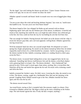 270 
"By the Angel," Jace said, looking the demon up and down. "I knew Greater Demons were 
meant to be ugly, but no one ever warned me about the smell." 
Abbadon opened its mouth and hissed. Inside its mouth were two rows of jagged glass-sharp 
teeth. 
"I'm not so sure about this wind and howling darkness business," Jace went on, "smells more 
like landfill to me. You sure you're not from Staten Island?" 
The demon leaped at him. Jace whipped his blades up and outward with an almost 
frightening speed; both sank into the fleshiest part of the demon, its abdomen. It howled and 
struck at him, knocking him aside the way a cat might bat aside a kitten. Jace rolled and got 
to his feet, but Clary could see from the way he was holding his arm that he'd been hurt. 
That was enough for Isabelle. Darting forward, she lashed out at the demon with her whip. It 
struck the demon's gray hide, and a red weal appeared, welling blood. Abbadon ignored her, 
moving toward Jace. 
With his uninjured hand Jace drew out a second seraph blade. He whispered to it and it 
sprung free, bright and gleaming. He raised it as the demon loomed up before him; he looked 
impossibly small in front of it, a child dwarfed by a monster. And he was grinning, even as 
the demon reached for him. Isabelle, screaming, lashed at it, sending blood in a thick spray 
across the floor— 
The demon struck, its razored hand lashing down at Jace. Jace staggered back, but he was 
unharmed. Something had thrown itself between him and the demon, a slim black shadow 
with a gleaming blade in its hand. Alec. The demon shrieked— Alec's featherstaff had 
pierced its skin. With a snarl it struck again, bone-talons catching Alec a vicious blow that 
lifted him off his feet and hurled him against the far wall. He struck with a sickening crunch 
and slid to the floor. 
Isabelle screamed her brother's name. He didn't move. Lowering the whip, she started to run 
to him. The demon, turning, caught her a backhanded blow that sent her spinning to the 
ground. Coughing blood, Isabelle started to get to her feet; Abbadon knocked her down 
again, and this time she lay still. 
The demon moved toward Clary. 
Jace stood frozen, staring at Alec's crumpled body like someone caught in a dream. Clary 
screamed as Abbadon neared her. She began to back up the stairs, stumbling on the broken 
steps. The stele burned against her skin. If only she had a weapon, anything— 
 