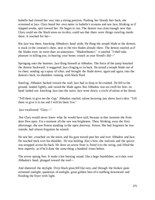 Isabelle had clawed her way into a sitting position. Pushing her bloody hair back, she 
screamed at Jace. Clary heard her own name in Isabelle's screams and saw Jace, blinking as if 
slapped awake, spin toward her. He began to run. The demon was close enough now that 
Clary could see the black sores on its skin, could see that there were things crawling inside 
them. It reached for her— 
But Jace was there, knocking Abbadon's hand aside. He flung the seraph blade at the demon; 
it stuck in the creature's chest, next to the two blades already there. The demon snarled as if 
the blades were no more than an annoyance. "Shadowhunter," it snarled. "I shall take 
pleasure in killing you, in hearing your bones crunch as your friend's did—" 
Springing onto the banister, Jace flung himself at Abbadon. The force of the jump knocked 
the demon backward; it staggered, Jace clinging to its back. He seized a seraph blade out of 
its chest, sending up a spray of ichor, and brought the blade down, again and again, into the 
demon's back, its shoulders running with black fluid. 
Snarling, Abbadon backed toward the wall. Jace had to drop or be crushed. He fell to the 
ground, landed lightly, and raised the blade again. But Abbadon was too swift for him; its 
hand lashed out, knocking Jace into the stairs. Jace went down, a circle of talons at his throat. 
"Tell them to give me the Cup," Abbadon snarled, talons hovering just above Jace's skin. "Tell 
them to give it to me and I will let them live." 
271 
Jace swallowed. "Clary—" 
But Clary would never know what he would have said, because at that moment the front 
door flew open. For a moment all she saw was brightness. Then, blinking away the fiery 
afterimage, she saw Simon standing in the open doorway. Simon. She had forgotten he was 
outside, had almost forgotten he existed. 
He saw her, crouched on the stairs, and his gaze moved past her and over Abbadon and Jace. 
He reached back over his shoulder. He was holding Alec's bow, she realized, and the quiver 
was strapped across his back. He drew an arrow from it, fitted it to the string, and lifted the 
bow expertly, as if he'd done the same thing a hundred times before. 
The arrow sprang free. It made a hot buzzing sound, like a huge bumblebee, as it shot over 
Abbadon's head, plunged toward the roof— 
And shattered the skylight. Dirty black glass fell like rain, and through the broken pane 
streamed sunlight, quantities of sunlight, great golden bars of it stabbing downward and 
flooding the foyer with light. 
 