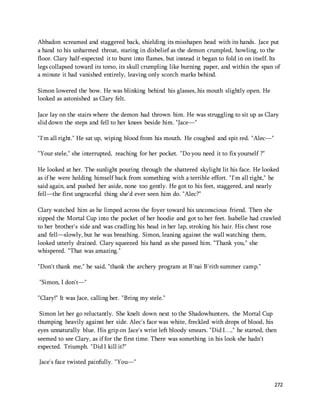 Abbadon screamed and staggered back, shielding its misshapen head with its hands. Jace put 
a hand to his unharmed throat, staring in disbelief as the demon crumpled, howling, to the 
floor. Clary half-expected it to burst into flames, but instead it began to fold in on itself. Its 
legs collapsed toward its torso, its skull crumpling like burning paper, and within the span of 
a minute it had vanished entirely, leaving only scorch marks behind. 
272 
Simon lowered the bow. He was blinking behind his glasses, his mouth slightly open. He 
looked as astonished as Clary felt. 
Jace lay on the stairs where the demon had thrown him. He was struggling to sit up as Clary 
slid down the steps and fell to her knees beside him. "Jace—" 
"I'm all right." He sat up, wiping blood from his mouth. He coughed and spit red. "Alec—" 
"Your stele," she interrupted, reaching for her pocket. "Do you need it to fix yourself ?" 
He looked at her. The sunlight pouring through the shattered skylight lit his face. He looked 
as if he were holding himself back from something with a terrible effort. "I'm all right," he 
said again, and pushed her aside, none too gently. He got to his feet, staggered, and nearly 
fell—the first ungraceful thing she'd ever seen him do. "Alec?" 
Clary watched him as he limped across the foyer toward his unconscious friend. Then she 
zipped the Mortal Cup into the pocket of her hoodie and got to her feet. Isabelle had crawled 
to her brother's side and was cradling his head in her lap, stroking his hair. His chest rose 
and fell—slowly, but he was breathing. Simon, leaning against the wall watching them, 
looked utterly drained. Clary squeezed his hand as she passed him. "Thank you," she 
whispered. "That was amazing." 
"Don't thank me," he said, "thank the archery program at B'nai B'rith summer camp." 
"Simon, I don't—" 
"Clary!" It was Jace, calling her. "Bring my stele." 
Simon let her go reluctantly. She knelt down next to the Shadowhunters, the Mortal Cup 
thumping heavily against her side. Alec's face was white, freckled with drops of blood, his 
eyes unnaturally blue. His grip on Jace's wrist left bloody smears. "Did I…," he started, then 
seemed to see Clary, as if for the first time. There was something in his look she hadn't 
expected. Triumph. "Did I kill it?" 
Jace's face twisted painfully. "You—" 
 