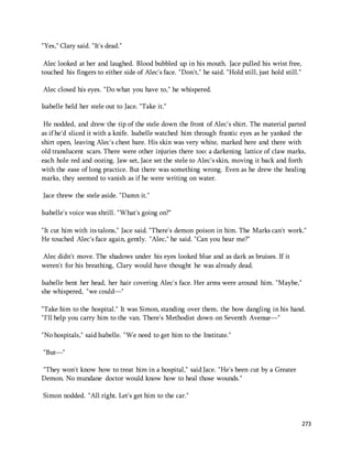 273 
"Yes," Clary said. "It's dead." 
Alec looked at her and laughed. Blood bubbled up in his mouth. Jace pulled his wrist free, 
touched his fingers to either side of Alec's face. "Don't," he said. "Hold still, just hold still." 
Alec closed his eyes. "Do what you have to," he whispered. 
Isabelle held her stele out to Jace. "Take it." 
He nodded, and drew the tip of the stele down the front of Alec's shirt. The material parted 
as if he'd sliced it with a knife. Isabelle watched him through frantic eyes as he yanked the 
shirt open, leaving Alec's chest bare. His skin was very white, marked here and there with 
old translucent scars. There were other injuries there too: a darkening lattice of claw marks, 
each hole red and oozing. Jaw set, Jace set the stele to Alec's skin, moving it back and forth 
with the ease of long practice. But there was something wrong. Even as he drew the healing 
marks, they seemed to vanish as if he were writing on water. 
Jace threw the stele aside. "Damn it." 
Isabelle's voice was shrill. "What's going on?" 
"It cut him with its talons," Jace said. "There's demon poison in him. The Marks can't work." 
He touched Alec's face again, gently. "Alec," he said. "Can you hear me?" 
Alec didn't move. The shadows under his eyes looked blue and as dark as bruises. If it 
weren't for his breathing, Clary would have thought he was already dead. 
Isabelle bent her head, her hair covering Alec's face. Her arms were around him. "Maybe," 
she whispered, "we could—" 
"Take him to the hospital." It was Simon, standing over them, the bow dangling in his hand. 
"I'll help you carry him to the van. There's Methodist down on Seventh Avenue—" 
"No hospitals," said Isabelle. "We need to get him to the Institute." 
"But—" 
"They won't know how to treat him in a hospital," said Jace. "He's been cut by a Greater 
Demon. No mundane doctor would know how to heal those wounds." 
Simon nodded. "All right. Let's get him to the car." 
 