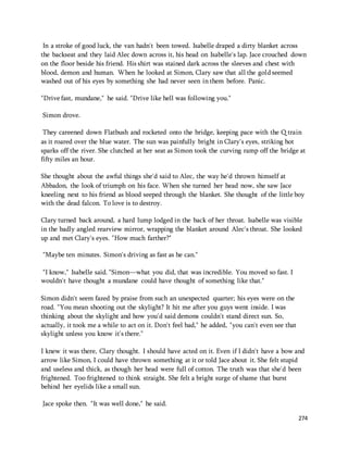 In a stroke of good luck, the van hadn't been towed. Isabelle draped a dirty blanket across 
the backseat and they laid Alec down across it, his head on Isabelle's lap. Jace crouched down 
on the floor beside his friend. His shirt was stained dark across the sleeves and chest with 
blood, demon and human. When he looked at Simon, Clary saw that all the gold seemed 
washed out of his eyes by something she had never seen in them before. Panic. 
274 
"Drive fast, mundane," he said. "Drive like hell was following you." 
Simon drove. 
They careened down Flatbush and rocketed onto the bridge, keeping pace with the Q train 
as it roared over the blue water. The sun was painfully bright in Clary's eyes, striking hot 
sparks off the river. She clutched at her seat as Simon took the curving ramp off the bridge at 
fifty miles an hour. 
She thought about the awful things she'd said to Alec, the way he'd thrown himself at 
Abbadon, the look of triumph on his face. When she turned her head now, she saw Jace 
kneeling next to his friend as blood seeped through the blanket. She thought of the little boy 
with the dead falcon. To love is to destroy. 
Clary turned back around, a hard lump lodged in the back of her throat. Isabelle was visible 
in the badly angled rearview mirror, wrapping the blanket around Alec's throat. She looked 
up and met Clary's eyes. "How much farther?" 
"Maybe ten minutes. Simon's driving as fast as he can." 
"I know," Isabelle said. "Simon—what you did, that was incredible. You moved so fast. I 
wouldn't have thought a mundane could have thought of something like that." 
Simon didn't seem fazed by praise from such an unexpected quarter; his eyes were on the 
road. "You mean shooting out the skylight? It hit me after you guys went inside. I was 
thinking about the skylight and how you'd said demons couldn't stand direct sun. So, 
actually, it took me a while to act on it. Don't feel bad," he added, "you can't even see that 
skylight unless you know it's there." 
I knew it was there, Clary thought. I should have acted on it. Even if I didn't have a bow and 
arrow like Simon, I could have thrown something at it or told Jace about it. She felt stupid 
and useless and thick, as though her head were full of cotton. The truth was that she'd been 
frightened. Too frightened to think straight. She felt a bright surge of shame that burst 
behind her eyelids like a small sun. 
Jace spoke then. "It was well done," he said. 
 