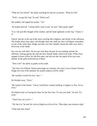 276 
"What do I do, Simon?" she asked, searching his face for an answer. "What do I do?" 
"Well—you got the Cup," he said. "Didn't you?" 
She nodded, and tapped her pocket. "Yes." 
He looked relieved. "I almost didn't want to ask," he said. "That's good, right?" 
"It is," she said. She thought of her mother, and her hand tightened on the Cup. "I know it 
is." 
Church met her at the top of the stairs, yowling like a foghorn, and led her to the infirmary. 
The double doors were open, and through them she could see Alec's still figure, motionless 
on one of the white beds. Hodge was bent over him; Isabelle, beside the older man, held a 
silver tray in her hands. 
Jace was not with them. He was not with them because he was standing outside the 
infirmary, leaning against the wall, his bare, bloody hands curled at his sides. When Clary 
stopped in front of him, his lids flew open, and she saw that the pupils of his eyes were 
dilated, all the gold swallowed up in black. 
"How is he?" she asked, as gently as she could. 
"He's lost a lot of blood. Demon poisonings are common, but since it was a Greater Demon, 
Hodge isn't sure if the antidotes he usually employs will be viable." 
She reached to touch his arm. "Jace—" 
He flinched away. "Don't." 
She sucked in her breath. "I never would have wanted anything to happen to Alec. I'm so 
sorry." 
He looked at her as if seeing her there for the first time. "It's not your fault," he said. "It's 
mine." 
"Yours? Jace, no it isn't—" 
"Oh, but it is," he said, his voice as fragile as a sliver of ice. "Mea culpa, mea maxima culpa." 
"What does that mean?" 
 