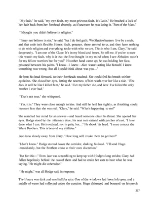 "My fault," he said, "my own fault, my most grievous fault. It's Latin." He brushed a lock of 
her hair back from her forehead absently, as if unaware he was doing it. "Part of the Mass." 
277 
"I thought you didn't believe in religion." 
"I may not believe in sin," he said, "but I do feel guilt. We Shadowhunters live by a code, 
and that code isn't flexible. Honor, fault, penance, those are real to us, and they have nothing 
to do with religion and everything to do with who we are. This is who I am, Clary," he said 
desperately. "I am one of the Clave. It's in my blood and bones. So tell me, if you're so sure 
this wasn't my fault, why is it that the first thought in my mind when I saw Abbadon wasn't 
for my fellow warriors but for you?" His other hand came up; he was holding her face, 
prisoned between his palms. "I know—I knew—Alec wasn't acting like himself. I knew 
something was wrong. But all I could think about was you…" 
He bent his head forward, so their foreheads touched. She could feel his breath stir her 
eyelashes. She closed her eyes, letting the nearness of him wash over her like a tide. "If he 
dies, it will be like I killed him," he said. "I let my father die, and now I've killed the only 
brother I ever had." 
"That's not true," she whispered. 
"Yes, it is." They were close enough to kiss. And still he held her tightly, as if nothing could 
reassure him that she was real. "Clary," he said. "What's happening to me?" 
She searched her mind for an answer—and heard someone clear his throat. She opened her 
eyes. Hodge stood by the infirmary door, his neat suit stained with patches of rust. "I have 
done what I can. He is sedated, not in pain, but…" He shook his head. "I must contact the 
Silent Brothers. This is beyond my abilities." 
Jace drew slowly away from Clary. "How long will it take them to get here?" 
"I don't know." Hodge started down the corridor, shaking his head. "I'll send Hugo 
immediately, but the Brothers come at their own discretion." 
"But for this—" Even Jace was scrambling to keep up with Hodge's long strides; Clary had 
fallen hopelessly behind the two of them and had to strain her ears to hear what he was 
saying. "He might die otherwise." 
"He might," was all Hodge said in response. 
The library was dark and smelled like rain: One of the windows had been left open, and a 
puddle of water had collected under the curtains. Hugo chirruped and bounced on his perch 
 