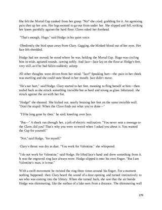 She felt the Mortal Cup yanked from her grasp. "No!" she cried, grabbing for it. An agonizing 
pain shot up her arm. Her legs seemed to go out from under her. She slipped and fell, striking 
her knees painfully against the hard floor. Claws raked her forehead. 
279 
"That's enough, Hugo," said Hodge in his quiet voice. 
Obediently the bird spun away from Clary. Gagging, she blinked blood out of her eyes. Her 
face felt shredded. 
Hodge had not moved; he stood where he was, holding the Mortal Cup. Hugo was circling 
him in wide, agitated rounds, cawing softly. And Jace—Jace lay on the floor at Hodge's feet, 
very still, as if he had fallen suddenly asleep. 
All other thoughts were driven from her mind. "Jace!" Speaking hurt—the pain in her cheek 
was startling and she could taste blood in her mouth. Jace didn't move. 
"He's not hurt," said Hodge. Clary started to her feet, meaning to fling herself at him—then 
reeled back as she struck something invisible but as hard and strong as glass. Infuriated, she 
struck against the air with her fist. 
"Hodge!" she shouted. She kicked out, nearly bruising her feet on the same invisible wall. 
"Don't be stupid. When the Clave finds out what you've done—" 
"I'll be long gone by then," he said, kneeling over Jace. 
"But—" A shock ran through her, a jolt of electric realization. "You never sent a message to 
the Clave, did you? That's why you were so weird when I asked you about it. You wanted 
the Cup for yourself." 
"Not," said Hodge, "for myself." 
Clary's throat was dry as dust. "You work for Valentine," she whispered. 
"I do not work for Valentine," said Hodge. He lifted Jace's hand and drew something from it. 
It was the engraved ring Jace always wore. Hodge slipped it onto his own finger. "But I am 
Valentine's man, it is true." 
With a swift movement he twisted the ring three times around his finger. For a moment 
nothing happened; then Clary heard the sound of a door opening and turned instinctively to 
see who was coming into the library. When she turned back, she saw that the air beside 
Hodge was shimmering, like the surface of a lake seen from a distance. The shimmering wall 
 