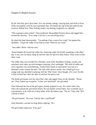 28 
Chapter 3: Shadow hunter 
By the time they got to Java Jones, Eric was already onstage, swaying back and forth in front 
of the microphone with his eyes squinched shut. He'd dyed the tips of his hair pink for the 
occasion. Behind him, Matt, looking stoned, was beating irregularly on a djembe. 
"This is going to suck so hard," Clary predicted. She grabbed Simon's sleeve and tugged him 
toward the doorway. "If we make a run for it, we can still get away." 
He shook his head determinedly. "I'm nothing if not a man of my word." He squared his 
shoulders. "I'll get the coffee if you find us a seat. What do you want?" 
"Just coffee. Black—like my soul." 
Simon headed off toward the coffee bar, muttering under his breath something to the effect 
that it was a far, far better thing he did now than he had ever done before. Clary went to find 
them a seat. 
The coffee shop was crowded for a Monday; most of the threadbare-looking couches and 
armchairs were taken up with teenagers enjoying a free weeknight. The smell of coffee and 
clove cigarettes was overwhelming. Finally Clary found an unoccupied love seat in a 
darkened corner toward the back. The only other person nearby was a blond girl in an 
orange tank top, absorbed in playing with her iPod. Good, Clary thought, Eric won't be able 
to find us back here after the show to ask how his poetry was. 
The blond girl leaned over the side of her chair and tapped Clary on the shoulder. "Excuse 
me." Clary looked up in surprise. "Is that your boyfriend?" the girl asked. 
Clary followed the line of the girl's gaze, already prepared to say, No, I don't know him, 
when she realized the girl meant Simon. He was headed toward them, face scrunched up in 
concentration as he tried not to drop either of his Styrofoam cups. "Uh, no," Clary said. "He's 
a friend of mine." 
The girl beamed. "He's cute. Does he have a girlfriend?" 
Clary hesitated a second too long before replying. "No." 
The girl looked suspicious. "Is he gay?" 
 