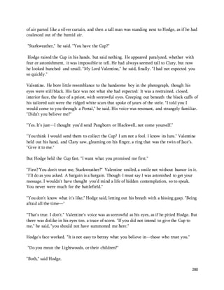 of air parted like a silver curtain, and then a tall man was standing next to Hodge, as if he had 
coalesced out of the humid air. 
280 
"Starkweather," he said. "You have the Cup?" 
Hodge raised the Cup in his hands, but said nothing. He appeared paralyzed, whether with 
fear or astonishment, it was impossible to tell. He had always seemed tall to Clary, but now 
he looked hunched and small. "My Lord Valentine," he said, finally. "I had not expected you 
so quickly." 
Valentine. He bore little resemblance to the handsome boy in the photograph, though his 
eyes were still black. His face was not what she had expected: It was a restrained, closed, 
interior face, the face of a priest, with sorrowful eyes. Creeping out beneath the black cuffs of 
his tailored suit were the ridged white scars that spoke of years of the stele. "I told you I 
would come to you through a Portal," he said. His voice was resonant, and strangely familiar. 
"Didn't you believe me?" 
"Yes. It's just—I thought you'd send Pangborn or Blackwell, not come yourself." 
"You think I would send them to collect the Cup? I am not a fool. I know its lure." Valentine 
held out his hand, and Clary saw, gleaming on his finger, a ring that was the twin of Jace's. 
"Give it to me." 
But Hodge held the Cup fast. "I want what you promised me first." 
"First? You don't trust me, Starkweather?" Valentine smiled, a smile not without humor in it. 
"I'll do as you asked. A bargain is a bargain. Though I must say I was astonished to get your 
message. I wouldn't have thought you'd mind a life of hidden contemplation, so to speak. 
You never were much for the battlefield." 
"You don't know what it's like," Hodge said, letting out his breath with a hissing gasp. "Being 
afraid all the time—" 
"That's true. I don't." Valentine's voice was as sorrowful as his eyes, as if he pitied Hodge. But 
there was dislike in his eyes too, a trace of scorn. "If you did not intend to give the Cup to 
me," he said, "you should not have summoned me here." 
Hodge's face worked. "It is not easy to betray what you believe in—those who trust you." 
"Do you mean the Lightwoods, or their children?" 
"Both," said Hodge. 
 