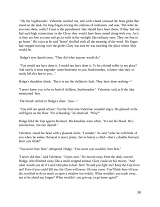 "Ah, the Lightwoods." Valentine reached out, and with a hand caressed the brass globe that 
stood on the desk, his long fingers tracing the outlines of continents and seas. "But what do 
you owe them, really? Yours is the punishment that should have been theirs. If they had not 
had such high connections in the Clave, they would have been cursed along with you. As it 
is, they are free to come and go, to walk in the sunlight like ordinary men. They are free to 
go home." His voice as he said "home" thrilled with all the meaning of the word. His finger 
had stopped moving over the globe; Clary was sure he was touching the place where Idris 
would be. 
281 
Hodge's eyes darted away. "They did what anyone would do." 
"You would not have done it. I would not have done it. To let a friend suffer in my place? 
And surely it must engender some bitterness in you, Starkweather, to know that they so 
easily left this fate to you…" 
Hodge's shoulders shook. "But it is not the children's fault. They have done nothing—" 
"I never knew you to be so fond of children, Starkweather," Valentine said, as if the idea 
entertained him. 
The breath rattled in Hodge's chest. "Jace—" 
"You will not speak of Jace." For the first time Valentine sounded angry. He glanced at the 
still figure on the floor. "He is bleeding," he observed. "Why?" 
Hodge held the Cup against his heart. His knuckles were white. "It's not his blood. He's 
unconscious, but not injured." 
Valentine raised his head with a pleasant smile. "I wonder," he said, "what he will think of 
you when he wakes. Betrayal is never pretty, but to betray a child—that's a double betrayal, 
don't you think?" 
"You won't hurt him," whispered Hodge. "You swore you wouldn't hurt him." 
"I never did that," said Valentine. "Come, now." He moved away from the desk, toward 
Hodge, who flinched away like a small, trapped animal. Clary could see his misery. "And 
what would you do if I said I did plan to hurt him? Would you fight me? Keep the Cup from 
me? Even if you could kill me, the Clave will never lift your curse. You'll hide here till you 
die, terrified to do so much as open a window too widely. What wouldn't you trade away, 
not to be afraid any longer? What wouldn't you give up, to go home again?" 
 