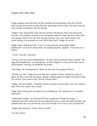 283 
Chapter 20: in Rats Alley 
Hodge, gasping, stared after him, his fists clenching and unclenching at his sides. His left 
hand was gloved with the wet dark fluid that had seeped from his chest. The look on his face 
was a mixture of exultation and self-loathing. 
"Hodge!" Clary slammed her hand into the invisible wall between them. Pain shot up her 
arm, but it was nothing compared to the searing pain inside her chest. She felt as if her heart 
were going to slam its way out of her rib cage. Jace,Jace, Jace—the words echoed in her 
mind, wanting to be screamed out loud. She bit them back. "Hodge, let me out!" 
Hodge turned, shaking his head. "I can't," he said, using his immaculately folded 
handkerchief to rub at his stained hand. He sounded genuinely regretful. "You'll only try to 
kill me." 
"I won't," she said. "I promise." 
"But you were not raised a Shadowhunter," he said, "and your promises mean nothing." The 
edge of his handkerchief was smoking now, as if he'd dipped it in acid, and his hand was no 
less blackened. Frowning, he abandoned the project. 
"But Hodge," she said desperately, "didn't you hear him? He's going to kill Jace." 
"He didn't say that." Hodge was at the desk now, opening a drawer, taking out a piece of 
paper. He drew a pen from his pocket, tapping it sharply against the edge of the desk to make 
the ink flow. Clary stared at him. Was he writing a letter? 
"Hodge," she said carefully, "Valentine said Jace would be with his father soon. Jace's father is 
dead. What else could he have meant?" 
Hodge didn't look up from the paper he was scribbling on. "It's complicated. You wouldn't 
understand." 
"I understand enough." Her bitterness felt like it might burn through her tongue. "I 
understand that Jace trusted you and you traded him away to a man who hated his father and 
probably hates Jace, too, just because you're too cowardly to live with a curse you deserved." 
Hodge's head jerked up. "Is that what you think?" 
"It's what I know." 
 