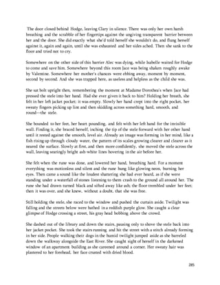 The door closed behind Hodge, leaving Clary in silence. There was only her own harsh 
breathing and the scrabble of her fingertips against the ungiving transparent barrier between 
her and the door. She did exactly what she'd told herself she wouldn't do, and flung herself 
against it, again and again, until she was exhausted and her sides ached. Then she sank to the 
floor and tried not to cry. 
Somewhere on the other side of this barrier Alec was dying, while Isabelle waited for Hodge 
to come and save him. Somewhere beyond this room Jace was being shaken roughly awake 
by Valentine. Somewhere her mother's chances were ebbing away, moment by moment, 
second by second. And she was trapped here, as useless and helpless as the child she was. 
She sat bolt upright then, remembering the moment at Madame Dorothea's when Jace had 
pressed the stele into her hand. Had she ever given it back to him? Holding her breath, she 
felt in her left jacket pocket; it was empty. Slowly her hand crept into the right pocket, her 
sweaty fingers picking up lint and then skidding across something hard, smooth, and 
round—the stele. 
She bounded to her feet, her heart pounding, and felt with her left hand for the invisible 
wall. Finding it, she braced herself, inching the tip of the stele forward with her other hand 
until it rested against the smooth, level air. Already an image was forming in her mind, like a 
fish rising up through cloudy water, the pattern of its scales growing clearer and clearer as it 
neared the surface. Slowly at first, and then more confidently, she moved the stele across the 
wall, leaving searingly bright ash-white lines hovering in the air before her. 
She felt when the rune was done, and lowered her hand, breathing hard. For a moment 
everything was motionless and silent and the rune hung like glowing neon, burning her 
eyes. Then came a sound like the loudest shattering she had ever heard, as if she were 
standing under a waterfall of stones listening to them crash to the ground all around her. The 
rune she had drawn turned black and sifted away like ash; the floor trembled under her feet; 
then it was over, and she knew, without a doubt, that she was free. 
Still holding the stele, she raced to the window and pushed the curtain aside. Twilight was 
falling and the streets below were bathed in a reddish purple glow. She caught a clear 
glimpse of Hodge crossing a street, his gray head bobbing above the crowd. 
She dashed out of the library and down the stairs, pausing only to shove the stele back into 
her jacket pocket. She took the stairs running and hit the street with a stitch already forming 
in her side. People walking their dogs in the humid twilight jumped aside as she barreled 
down the walkway alongside the East River. She caught sight of herself in the darkened 
window of an apartment building as she careened around a corner. Her sweaty hair was 
plastered to her forehead, her face crusted with dried blood. 
285 
 