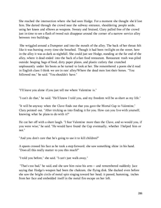 She reached the intersection where she had seen Hodge. For a moment she thought she'd lost 
him. She darted through the crowd near the subway entrance, shouldering people aside, 
using her knees and elbows as weapons. Sweaty and bruised, Clary pulled free of the crowd 
just in time to see a flash of tweed suit disappear around the corner of a narrow service alley 
between two buildings. 
She wriggled around a Dumpster and into the mouth of the alley. The back of her throat felt 
like it was burning every time she breathed. Though it had been twilight on the street, here 
in the alley it was as dark as nightfall. She could just see Hodge, standing at the far end of the 
alley, where it dead-ended into the back of a fast-food restaurant. Restaurant trash was piled 
outside: heaping bags of food, dirty paper plates, and plastic cutlery that crunched 
unpleasantly under his boots as he turned to look at her. She remembered a poem she'd read 
in English class: I think we are in rats' alley/Where the dead men lost their bones. "You 
followed me," he said. "You shouldn't have." 
286 
"I'll leave you alone if you just tell me where Valentine is." 
"I can't do that," he said. "He'll know I told you, and my freedom will be as short as my life." 
"It will be anyway when the Clave finds out that you gave the Mortal Cup to Valentine," 
Clary pointed out. "After tricking us into finding it for you. How can you live with yourself, 
knowing what he plans to do with it?" 
He cut her off with a short laugh. "I fear Valentine more than the Clave, and so would you, if 
you were wise," he said. "He would have found the Cup eventually, whether I helped him or 
not." 
"And you don't care that he's going to use it to kill children?" 
A spasm crossed his face as he took a step forward; she saw something shine in his hand. 
"Does all this really matter to you this much?" 
"I told you before," she said. "I can't just walk away." 
"That's too bad," he said, and she saw him raise his arm— and remembered suddenly Jace 
saying that Hodge's weapon had been the chakram, the flying disk. She ducked even before 
she saw the bright circle of metal spin singing toward her head; it passed, humming, inches 
from her face and embedded itself in the metal fire escape on her left. 
 