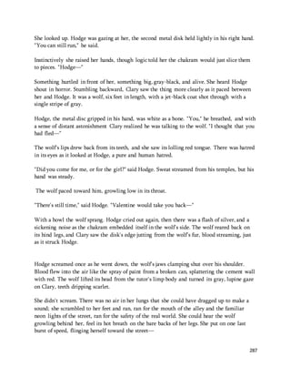 She looked up. Hodge was gazing at her, the second metal disk held lightly in his right hand. 
"You can still run," he said. 
Instinctively she raised her hands, though logic told her the chakram would just slice them 
to pieces. "Hodge—" 
Something hurtled in front of her, something big, gray-black, and alive. She heard Hodge 
shout in horror. Stumbling backward, Clary saw the thing more clearly as it paced between 
her and Hodge. It was a wolf, six feet in length, with a jet-black coat shot through with a 
single stripe of gray. 
Hodge, the metal disc gripped in his hand, was white as a bone. "You," he breathed, and with 
a sense of distant astonishment Clary realized he was talking to the wolf. "I thought that you 
had fled—" 
The wolf's lips drew back from its teeth, and she saw its lolling red tongue. There was hatred 
in its eyes as it looked at Hodge, a pure and human hatred. 
"Did you come for me, or for the girl?" said Hodge. Sweat streamed from his temples, but his 
hand was steady. 
287 
The wolf paced toward him, growling low in its throat. 
"There's still time," said Hodge. "Valentine would take you back—" 
With a howl the wolf sprang. Hodge cried out again, then there was a flash of silver, and a 
sickening noise as the chakram embedded itself in the wolf's side. The wolf reared back on 
its hind legs, and Clary saw the disk's edge jutting from the wolf's fur, blood streaming, just 
as it struck Hodge. 
Hodge screamed once as he went down, the wolf's jaws clamping shut over his shoulder. 
Blood flew into the air like the spray of paint from a broken can, splattering the cement wall 
with red. The wolf lifted its head from the tutor's limp body and turned its gray, lupine gaze 
on Clary, teeth dripping scarlet. 
She didn't scream. There was no air in her lungs that she could have dragged up to make a 
sound; she scrambled to her feet and ran, ran for the mouth of the alley and the familiar 
neon lights of the street, ran for the safety of the real world. She could hear the wolf 
growling behind her, feel its hot breath on the bare backs of her legs. She put on one last 
burst of speed, flinging herself toward the street— 
 