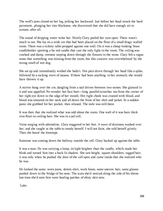 The wolf's jaws closed on her leg, jerking her backward. Just before her head struck the hard 
pavement, plunging her into blackness, she discovered that she did have enough air to 
scream, after all. 
The sound of dripping water woke her. Slowly Clary peeled her eyes open. There wasn't 
much to see. She lay on a wide cot that had been placed on the floor of a small dingy-walled 
room. There was a rickety table propped against one wall. On it was a cheap-looking brass 
candleholder sporting a fat red candle that cast the only light in the room. The ceiling was 
cracked and damp, wetness seeping down through the fissures in the stone. Clary felt a vague 
sense that something was missing from the room, but this concern was overwhelmed by the 
strong smell of wet dog. 
She sat up and immediately wished she hadn't. Hot pain drove through her head like a spike, 
followed by a racking wave of nausea. If there had been anything in her stomach, she would 
have thrown it up. 
A mirror hung over the cot, dangling from a nail driven between two stones. She glanced in 
it and was appalled. No wonder her face hurt—long parallel scratches ran from the corner of 
her right eye down to the edge of her mouth. Her right cheek was crusted with blood, and 
blood was smeared on her neck and all down the front of her shirt and jacket. In a sudden 
panic she grabbed for her pocket, then relaxed. The stele was still there. 
288 
It was then that she realized what was odd about the room. One wall of it was bars: thick 
iron floor-to-ceiling bars. She was in a jail cell. 
Veins surging with adrenaline, Clary staggered to her feet. A wave of dizziness washed over 
her, and she caught at the table to steady herself. I will not faint, she told herself grimly. 
Then she heard the footsteps. 
Someone was coming down the hallway outside the cell. Clary backed up against the table. 
It was a man. He was carrying a lamp, its light brighter than the candle, which made her 
blink and turned him into a back-lit shadow. She saw height, square shoulders, ragged hair; 
it was only when he pushed the door of the cell open and came inside that she realized who 
he was. 
He looked the same: worn jeans, denim shirt, work boots, same uneven hair, same glasses 
pushed down to the bridge of his nose. The scars she'd noticed along the side of his throat 
last time she'd seen him were healing patches of shiny skin now. 
Luke. 
 