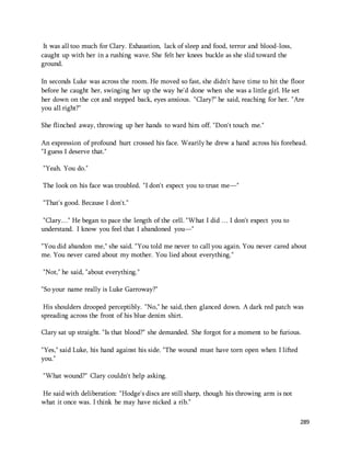 289 
It was all too much for Clary. Exhaustion, lack of sleep and food, terror and blood-loss, 
caught up with her in a rushing wave. She felt her knees buckle as she slid toward the 
ground. 
In seconds Luke was across the room. He moved so fast, she didn't have time to hit the floor 
before he caught her, swinging her up the way he'd done when she was a little girl. He set 
her down on the cot and stepped back, eyes anxious. "Clary?" he said, reaching for her. "Are 
you all right?" 
She flinched away, throwing up her hands to ward him off. "Don't touch me." 
An expression of profound hurt crossed his face. Wearily he drew a hand across his forehead. 
"I guess I deserve that." 
"Yeah. You do." 
The look on his face was troubled. "I don't expect you to trust me—" 
"That's good. Because I don't." 
"Clary…" He began to pace the length of the cell. "What I did … I don't expect you to 
understand. I know you feel that I abandoned you—" 
"You did abandon me," she said. "You told me never to call you again. You never cared about 
me. You never cared about my mother. You lied about everything." 
"Not," he said, "about everything." 
"So your name really is Luke Garroway?" 
His shoulders drooped perceptibly. "No," he said, then glanced down. A dark red patch was 
spreading across the front of his blue denim shirt. 
Clary sat up straight. "Is that blood?" she demanded. She forgot for a moment to be furious. 
"Yes," said Luke, his hand against his side. "The wound must have torn open when I lifted 
you." 
"What wound?" Clary couldn't help asking. 
He said with deliberation: "Hodge's discs are still sharp, though his throwing arm is not 
what it once was. I think he may have nicked a rib." 
 