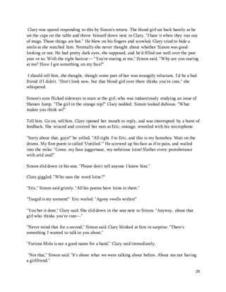 Clary was spared responding to this by Simon's return. The blond girl sat back hastily as be 
set the cups on the table and threw himself down next to Clary. "I hate it when they run out 
of mugs. Those things are hot." He blew on his fingers and scowled. Clary tried to hide a 
smile as she watched him. Normally she never thought about whether Simon was good-looking 
29 
or not. He had pretty dark eyes, she supposed, and he'd filled out well over the past 
year or so. With the right haircut— "You're staring at me," Simon said. "Why are you staring 
at me? Have I got something on my face?" 
I should tell him, she thought, though some part of her was strangely reluctant. I'd be a bad 
friend if I didn't. "Don't look now, but that blond girl over there thinks you're cute," she 
whispered. 
Simon's eyes flicked sideways to stare at the girl, who was industriously studying an issue of 
Shonen Jump. "The girl in the orange top?" Clary nodded. Simon looked dubious. "What 
makes you think so?" 
Tell him. Go on, tell him. Clary opened her mouth to reply, and was interrupted by a burst of 
feedback. She winced and covered her ears as Eric, onstage, wrestled with his microphone. 
"Sorry about that, guys!" he yelled. "All right. I'm Eric, and this is my homeboy Matt on the 
drums. My first poem is called 'Untitled.'" He screwed up his face as if in pain, and wailed 
into the mike. "Come, my faux juggernaut, my nefarious loins! Slather every protuberance 
with arid zeal!" 
Simon slid down in his seat. "Please don't tell anyone I know him." 
Clary giggled. "Who uses the word loins'?" 
"Eric," Simon said grimly. "All his poems have loins in them." 
"Turgid is my torment!" Eric wailed. "Agony swells within!" 
"You bet it does," Clary said. She slid down in the seat next to Simon. "Anyway, about that 
girl who thinks you're cute—" 
"Never mind that for a second," Simon said. Clary blinked at him in surprise. "There's 
something I wanted to talk to you about." 
"Furious Mole is not a good name for a band," Clary said immediately. 
"Not that," Simon said. "It's about what we were talking about before. About me not having 
a girlfriend." 
 