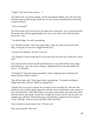 290 
"Hodge?" Clary said. "When did you… ?" 
He looked at her, not saying anything, and she remembered suddenly the wolf in the alley, 
all black except for that one gray streak down its side, and she remembered the disc hitting 
it, and she realized. 
"You're a werewolf." 
He took his hand away from his shirt; his fingers were stained red. "Yep," he said laconically. 
He moved to the wall and rapped sharply on it: once, twice, three times. Then he turned 
back to her. "I am." 
"You killed Hodge," she said, remembering. 
"No." He shook his head. "I hurt him pretty badly, I think, but when I went back for the 
body, it was gone. He must have dragged himself away." 
"You tore at his shoulder," she said. "I saw you." 
"Yes. Though it's worth noting that he was trying to kill you at the time. Did he hurt anyone 
else?" 
Clary sank her teeth into her lip. She tasted blood, but it was old blood from where Hugo 
had attacked her. "Jace," she said in a whisper. "Hodge knocked him out and handed him 
over to… to Valentine." 
"To Valentine?" Luke said, looking astonished. "I knew Hodge had given Valentine the 
Mortal Cup, but I hadn't realized—" 
"How did you know that?" Clary began, before remembering. "You heard me talking to 
Hodge in the alley," she said. "Before you jumped him." 
"I jumped him, as you put it, because he was about to slice your head off," Luke said, then 
looked up as the cell door opened again and a tall man came in, followed by a tiny woman, so 
short she looked like a child. Both of them wore plain, casual clothes: jeans and cotton shirts, 
and both had the same untidy, flyaway hair, though the woman's was fair and the man's was 
a badgery gray and black. Both had the same young-old faces, unlined but with tired eyes. 
"Clary," said Luke, "meet my second and third, Gretel and Alaric." 
Alaric inclined his massive head to her. "We have met." 
Clary stared, alarmed. "Have we?" 
 
