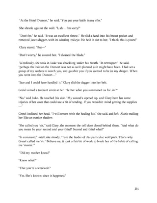 291 
"At the Hotel Dumort," he said. "You put your knife in my ribs." 
She shrank against the wall. "I, ah… I'm sorry?" 
"Don't be," he said. "It was an excellent throw." He slid a hand into his breast pocket and 
removed Jace's dagger, with its winking red eye. He held it out to her. "I think this is yours?" 
Clary stared. "But—" 
"Don't worry," he assured her. "I cleaned the blade." 
Wordlessly, she took it. Luke was chuckling under his breath. "In retrospect," he said, 
"perhaps the raid on the Dumort was not as well-planned as it might have been. I had set a 
group of my wolves to watch you, and go after you if you seemed to be in any danger. When 
you went into the Dumort…" 
"Jace and I could have handled it." Clary slid the dagger into her belt. 
Gretel aimed a tolerant smile at her. "Is that what you summoned us for, sir?" 
"No," said Luke. He touched his side. "My wound's opened up, and Clary here has some 
injuries of her own that could use a bit of tending. If you wouldn't mind getting the supplies 
…" 
Gretel inclined her head. "I will return with the healing kit," she said, and left, Alaric trailing 
her like an outsize shadow. 
"She called you 'sir,'" said Clary, the moment the cell door closed behind them. "And what do 
you mean by your second and your third? Second and third what?" 
"In command," said Luke slowly. "I am the leader of this particular wolf pack. That's why 
Gretel called me 'sir.' Believe me, it took a fair bit of work to break her of the habit of calling 
me 'master.'" 
"Did my mother know?" 
"Know what?" 
"That you're a werewolf." 
"Yes. She's known since it happened." 
 