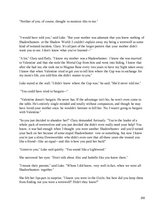 292 
"Neither of you, of course, thought to mention this to me." 
"I would have told you," said Luke. "But your mother was adamant that you know nothing of 
Shadowhunters or the Shadow World. I couldn't explain away my being a werewolf as some 
kind of isolated incident, Clary. It's all part of the larger pattern that your mother didn't 
want you to see. I don't know what you've learned—" 
"A lot," Clary said flatly. "I know my mother was a Shadowhunter. I know she was married 
to Valentine and that she stole the Mortal Cup from him and went into hiding. I know that 
after she had me, she took me to Magnus Bane every two years to have my Sight taken away. 
I know that when Valentine tried to get you to tell him where the Cup was in exchange for 
my mom's life, you told him she didn't matter to you." 
Luke stared at the wall. "I didn't know where the Cup was," he said. "She'd never told me." 
"You could have tried to bargain—" 
"Valentine doesn't bargain. He never has. If the advantage isn't his, he won't even come to 
the table. He's entirely single-minded and totally without compassion, and though he may 
have loved your mother once, he wouldn't hesitate to kill her. No, I wasn't going to bargain 
with Valentine." 
"So you just decided to abandon her?" Clary demanded furiously. "You're the leader of a 
whole pack of werewolves and you just decided she didn't even really need your help? You 
know, it was bad enough when I thought you were another Shadowhunter and you'd turned 
your back on her because of some stupid Shadowhunter vow or something, but now I know 
you're just a slimy Downworlder who didn't even care that all those years she treated you 
like a friend—like an equal—and this is how you paid her back!" 
"Listen to you," Luke said quietly. "You sound like a Lightwood." 
She narrowed her eyes. "Don't talk about Alec and Isabelle like you know them." 
"I meant their parents," said Luke. "Whom I did know, very well in fact, when we were all 
Shadowhunters together." 
She felt her lips part in surprise. "I know you were in the Circle, but how did you keep them 
from finding out you were a werewolf? Didn't they know?" 
 