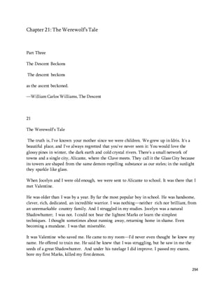 294 
Chapter 21: The Werewolf’s Tale 
Part Three 
The Descent Beckons 
The descent beckons 
as the ascent beckoned. 
—William Carlos Williams, The Descent 
21 
The Werewolf's Tale 
The truth is, I've known your mother since we were children. We grew up in Idris. It's a 
beautiful place, and I've always regretted that you've never seen it: You would love the 
glossy pines in winter, the dark earth and cold crystal rivers. There's a small network of 
towns and a single city, Alicante, where the Clave meets. They call it the Glass City because 
its towers are shaped from the same demon-repelling substance as our steles; in the sunlight 
they sparkle like glass. 
When Jocelyn and I were old enough, we were sent to Alicante to school. It was there that I 
met Valentine. 
He was older than I was by a year. By far the most popular boy in school. He was handsome, 
clever, rich, dedicated, an incredible warrior. I was nothing—neither rich nor brilliant, from 
an unremarkable country family. And I struggled in my studies. Jocelyn was a natural 
Shadowhunter; I was not. I could not bear the lightest Marks or learn the simplest 
techniques. I thought sometimes about running away, returning home in shame. Even 
becoming a mundane. I was that miserable. 
It was Valentine who saved me. He came to my room—I'd never even thought he knew my 
name. He offered to train me. He said he knew that I was struggling, but he saw in me the 
seeds of a great Shadowhunter. And under his tutelage I did improve. I passed my exams, 
bore my first Marks, killed my first demon. 
 