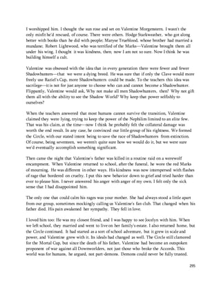 I worshipped him. I thought the sun rose and set on Valentine Morgenstern. I wasn't the 
only misfit he'd rescued, of course. There were others. Hodge Starkweather, who got along 
better with books than he did with people; Maryse Trueblood, whose brother had married a 
mundane; Robert Lightwood, who was terrified of the Marks—Valentine brought them all 
under his wing. I thought it was kindness, then; now I am not so sure. Now I think he was 
building himself a cult. 
Valentine was obsessed with the idea that in every generation there were fewer and fewer 
Shadowhunters—that we were a dying breed. He was sure that if only the Clave would more 
freely use Raziel's Cup, more Shadowhunters could be made. To the teachers this idea was 
sacrilege—it is not for just anyone to choose who can and cannot become a Shadowhunter. 
Flippantly, Valentine would ask, Why not make all men Shadowhunters, then? Why not gift 
them all with the ability to see the Shadow World? Why keep that power selfishly to 
ourselves? 
When the teachers answered that most humans cannot survive the transition, Valentine 
claimed they were lying, trying to keep the power of the Nephilim limited to an elite few. 
That was his claim, at the time—now I think he probably felt the collateral damage was 
worth the end result. In any case, he convinced our little group of his rightness. We formed 
the Circle, with our stated intent being to save the race of Shadowhunters from extinction. 
Of course, being seventeen, we weren't quite sure how we would do it, but we were sure 
we'd eventually accomplish something significant. 
Then came the night that Valentine's father was killed in a routine raid on a werewolf 
encampment. When Valentine returned to school, after the funeral, he wore the red Marks 
of mourning. He was different in other ways. His kindness was now interspersed with flashes 
of rage that bordered on cruelty. I put this new behavior down to grief and tried harder than 
ever to please him. I never answered his anger with anger of my own. I felt only the sick 
sense that I had disappointed him. 
The only one that could calm his rages was your mother. She had always stood a little apart 
from our group, sometimes mockingly calling us Valentine's fan club. That changed when his 
father died. His pain awakened her sympathy. They fell in love. 
I loved him too: He was my closest friend, and I was happy to see Jocelyn with him. When 
we left school, they married and went to live on her family's estate. I also returned home, but 
the Circle continued. It had started as a sort of school adventure, but it grew in scale and 
power, and Valentine grew with it. Its ideals had changed as well. The Circle still clamored 
for the Mortal Cup, but since the death of his father, Valentine had become an outspoken 
proponent of war against all Downworlders, not just those who broke the Accords. This 
world was for humans, he argued, not part-demons. Demons could never be fully trusted. 
295 
 