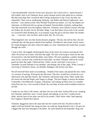 I was uncomfortable with the Circle's new direction, but I stuck with it—partly because I 
still couldn't bear to let Valentine down, partly because Jocelyn had asked me to continue. 
She had some hope that I would be able to bring moderation to the Circle, but that was 
impossible. There was no moderating Valentine, and Robert and Maryse Lightwood—now 
married— were almost as bad. Only Michael Wayland was unsure, as I was, but despite our 
reluctance we followed still; as a group we hunted Downworlders tirelessly, seeking those 
who had committed even the slightest infraction. Valentine never killed a creature who had 
not broken the Accords, but he did other things. I saw him fasten silver coins to the eyelids 
of a werewolf child, blinding her, in an attempt to get the girl to tell him where her brother 
was. … I saw him—but you don't need to hear this. No. I'm sorry. 
What happened next was that Jocelyn became pregnant. The day she told me that, she also 
confessed that she had grown afraid of her husband. His behavior had turned weird, erratic. 
He would disappear into their cellars for nights at a time. Sometimes she would hear screams 
through the walls…. 
I went to him. He laughed, dismissing her fears as the jitters of a woman carrying her first 
child. He invited me to hunt with him that night. We were still trying to clean out the nest 
of werewolves who had killed his father years before. We were parabatai, a perfect hunting 
team of two, warriors who would die for each other. So when Valentine told me he would 
guard my back that night, I believed him. I didn't see the wolf until it was on me. I 
remember its teeth fastened in my shoulder, and nothing else of that night. When I awoke, I 
was lying in Valentine's house, my shoulder bandaged, and Jocelyn was there. 
Not all werewolf bites result in lycanthropy. I healed of the injury and passed the next weeks 
in a torment of waiting. Waiting for the full moon. The Clave would have locked me in an 
observation cell, had they known. But Valentine and Jocelyn kept silent. Three weeks later 
the moon rose full and bright, and I began to change. The first Change is always the hardest. 
I remember a bewilderment of agony, a blackness, and waking up hours later in a meadow 
miles from the city. I was covered in blood, the torn body of some small woodland animal at 
my feet. 
I made my way back to the manor, and they met me at the door. Jocelyn fell on me, weeping, 
but Valentine pulled her away. I stood, bloody and shaking on my feet. I could scarcely 
think, and the taste of raw meat was still in my mouth. I don't know what I had expected, 
but I suppose I should have known. 
Valentine dragged me down the steps and into the woods with him. He told me that he 
ought to kill me himself, but seeing me then, he could not bring himself to do it. He gave me 
a dagger that had once belonged to his father. He said I should do the honorable thing and 
296 
 