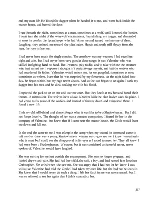 297 
end my own life. He kissed the dagger when he handed it to me, and went back inside the 
manor house, and barred the door. 
I ran through the night, sometimes as a man, sometimes as a wolf, until I crossed the border. 
I burst into the midst of the werewolf encampment, brandishing my dagger, and demanded 
to meet in combat the lycanthrope who had bitten me and turned me into one of them. 
Laughing, they pointed me toward the clan leader. Hands and teeth still bloody from the 
hunt, he rose to face me. 
I had never been much for single combat. The crossbow was my weapon; I had excellent 
sight and aim. But I had never been very good at close range; it was Valentine who was 
skilled in fighting hand to hand. But I wanted only to die, and to take with me the creature 
who had ruined me. I suppose I thought if I could avenge myself, and kill the wolves who 
had murdered his father, Valentine would mourn me. As we grappled, sometimes as men, 
sometimes as wolves, I saw that he was surprised by my fierceness. As the night faded into 
day, he began to tire, but my rage never abated. And as the sun began to set again, I sank my 
dagger into his neck and he died, soaking me with his blood. 
I expected the pack to set on me and tear me apart. But they knelt at my feet and bared their 
throats in submission. The wolves have a law: Whoever kills the clan leader takes his place. I 
had come to the place of the wolves, and instead of finding death and vengeance there, I 
found a new life. 
I left my old self behind and almost forgot what it was like to be a Shadowhunter. But I did 
not forget Jocelyn. The thought of her was a constant companion. I feared for her in the 
company of Valentine, but knew that if I came near the manor house, the Circle would hunt 
me down and kill me. 
In the end she came to me. I was asleep in the camp when my second in command came to 
tell me that there was a young Shadowhunter woman waiting to see me. I knew immediately 
who it must be. I could see the disapproval in his eyes as I raced to meet her. They all knew I 
had once been a Shadowhunter, of course, but it was considered a shameful secret, never 
spoken of. Valentine would have laughed. 
She was waiting for me just outside the encampment. She was no longer pregnant, and 
looked drawn and pale. She had had her child, she said, a boy, and had named him Jonathan 
Christopher. She cried when she saw me. She was angry that I had not let her know I was 
still alive. Valentine had told the Circle I had taken my own life, but she had not believed it. 
She knew that I would never do such a thing. I felt her faith in me was unwarranted, but I 
was so relieved to see her again that I didn't contradict her. 
 