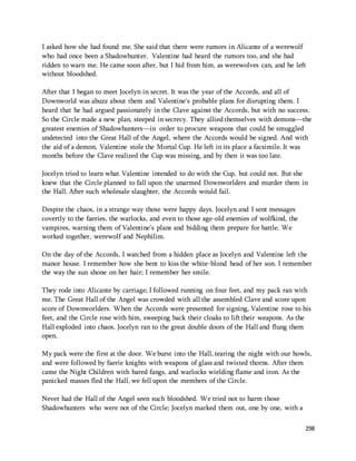 I asked how she had found me. She said that there were rumors in Alicante of a werewolf 
who had once been a Shadowhunter. Valentine had heard the rumors too, and she had 
ridden to warn me. He came soon after, but I hid from him, as werewolves can, and he left 
without bloodshed. 
After that I began to meet Jocelyn in secret. It was the year of the Accords, and all of 
Downworld was abuzz about them and Valentine's probable plans for disrupting them. I 
heard that he had argued passionately in the Clave against the Accords, but with no success. 
So the Circle made a new plan, steeped in secrecy. They allied themselves with demons—the 
greatest enemies of Shadowhunters—in order to procure weapons that could be smuggled 
undetected into the Great Hall of the Angel, where the Accords would be signed. And with 
the aid of a demon, Valentine stole the Mortal Cup. He left in its place a facsimile. It was 
months before the Clave realized the Cup was missing, and by then it was too late. 
Jocelyn tried to learn what Valentine intended to do with the Cup, but could not. But she 
knew that the Circle planned to fall upon the unarmed Downworlders and murder them in 
the Hall. After such wholesale slaughter, the Accords would fail. 
298 
Despite the chaos, in a strange way those were happy days. Jocelyn and I sent messages 
covertly to the faeries, the warlocks, and even to those age-old enemies of wolfkind, the 
vampires, warning them of Valentine's plans and bidding them prepare for battle. We 
worked together, werewolf and Nephilim. 
On the day of the Accords, I watched from a hidden place as Jocelyn and Valentine left the 
manor house. I remember how she bent to kiss the white-blond head of her son. I remember 
the way the sun shone on her hair; I remember her smile. 
They rode into Alicante by carriage; I followed running on four feet, and my pack ran with 
me. The Great Hall of the Angel was crowded with all the assembled Clave and score upon 
score of Downworlders. When the Accords were presented for signing, Valentine rose to his 
feet, and the Circle rose with him, sweeping back their cloaks to lift their weapons. As the 
Hall exploded into chaos, Jocelyn ran to the great double doors of the Hall and flung them 
open. 
My pack were the first at the door. We burst into the Hall, tearing the night with our howls, 
and were followed by faerie knights with weapons of glass and twisted thorns. After them 
came the Night Children with bared fangs, and warlocks wielding flame and iron. As the 
panicked masses fled the Hall, we fell upon the members of the Circle. 
Never had the Hall of the Angel seen such bloodshed. We tried not to harm those 
Shadowhunters who were not of the Circle; Jocelyn marked them out, one by one, with a 
 