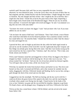 warlock's spell. But many died, and I fear we were responsible for some. Certainly, 
afterward, we were blamed for many. As for the Circle, there were far more of them than we 
had imagined, and they clashed fiercely with the Downworlders. I fought through the crowd 
to Valentine. My only thought had been of him—that I might be the one to kill him, that I 
might have that honor. I found him at last by the great statue of the Angel, dispatching a 
faerie knight with a broad stroke of his bloodstained dagger. When he saw me, he smiled, 
fierce and feral. "A werewolf who fights with sword and dagger," he said, "is as unnatural as a 
dog who eats with a fork and a knife." 
"You know the sword, you know the dagger," I said. "And you know who I am. If you must 
address me, use my name." 
"I do not know the names of half men," said Valentine. "Once I had a friend, a man of honor 
who would have died before he let his blood be polluted. Now a nameless monster with his 
face stands before me." He raised his blade. "I should have killed you while I had the chance," 
he cried, and lunged for me. 
I parried the blow, and we fought up and down the dais, while the battle raged around us 
and one by one the members of the Circle fell. I saw the Lightwoods drop their weapons and 
flee; Hodge was already gone, having fled at the outset. And then I saw Jocelyn racing up the 
stairs toward me, her face a mask of fear. "Valentine, stop!" she cried out. "This is Luke, your 
friend, almost your brother—" 
With a snarl Valentine seized her and dragged her in front of him, his dagger to her throat. I 
dropped my blade. I would not risk his harming her. He saw what was in my eyes. "You 
always wanted her," he hissed. "And now the two of you have plotted my betrayal together. 
You will regret what you have done, all the rest of your lives." 
With that, he snatched the locket from Jocelyn's throat and hurled it at me. The silver cord 
burned me like a lash. I screamed and fell back, and in that moment he vanished into the 
melee, dragging her with him. I followed, burned and bleeding, but he was too fast, cutting a 
path through the thick of the crowd and over the dead. 
I staggered out into the moonlight. The Hall was burning and the sky was lit with fire. I 
could see all down the green lawns of the capital to the dark river, and the road along the 
riverbank where people were fleeing into the night. I found Jocelyn by the banks of the 
river, at last. Valentine was gone and she was terrified for Jonathan, desperate to get home. 
We found a horse, and she plunged away. Dropping into wolf form, I followed at her heels. 
299 
Wolves are fast, but a rested horse is faster. I fell far behind, and she arrived at the manor 
house before I did. 
 