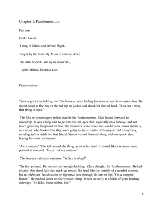 3 
Chapter 1: Pandemonium 
Part one 
Dark Descent 
I sung of Chaos and eternal Night, 
Taught by the heav'nly Muse to venture down 
The dark descent, and up to reascend… 
—John Milton, Paradise Lost 
Pandemonium 
"You've got to be kidding me," the bouncer said, folding his arms across his massive chest. He 
stared down at the boy in the red zip-up jacket and shook his shaved head. "You can't bring 
that thing in here." 
The fifty or so teenagers in line outside the Pandemonium Club leaned forward to 
eavesdrop. It was a long wait to get into the all-ages club, especially on a Sunday, and not 
much generally happened in line. The bouncers were fierce and would come down instantly 
on anyone who looked like they were going to start trouble. Fifteen-year-old Clary Fray, 
standing in line with her best friend, Simon, leaned forward along with everyone else, 
hoping for some excitement. 
"Aw, come on." The kid hoisted the thing up over his head. It looked like a wooden beam, 
pointed at one end. "It's part of my costume." 
The bouncer raised an eyebrow. "Which is what?" 
The boy grinned. He was normal-enough-looking, Clary thought, for Pandemonium. He had 
electric blue dyed hair that stuck up around his head like the tendrils of a startled octopus, 
but no elaborate facial tattoos or big metal bars through his ears or lips. "I'm a vampire 
hunter." He pushed down on the wooden thing. It bent as easily as a blade of grass bending 
sideways. "It's fake. Foam rubber. See?" 
 