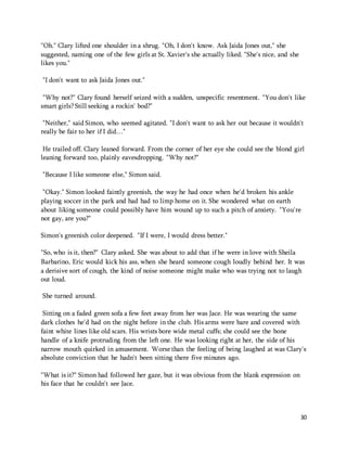 30 
"Oh." Clary lifted one shoulder in a shrug. "Oh, I don't know. Ask Jaida Jones out," she 
suggested, naming one of the few girls at St. Xavier's she actually liked. "She's nice, and she 
likes you." 
"I don't want to ask Jaida Jones out." 
"Why not?" Clary found herself seized with a sudden, unspecific resentment. "You don't like 
smart girls? Still seeking a rockin' bod?" 
"Neither," said Simon, who seemed agitated. "I don't want to ask her out because it wouldn't 
really be fair to her if I did…" 
He trailed off. Clary leaned forward. From the corner of her eye she could see the blond girl 
leaning forward too, plainly eavesdropping. "Why not?" 
"Because I like someone else," Simon said. 
"Okay." Simon looked faintly greenish, the way he had once when he'd broken his ankle 
playing soccer in the park and had had to limp home on it. She wondered what on earth 
about liking someone could possibly have him wound up to such a pitch of anxiety. "You're 
not gay, are you?" 
Simon's greenish color deepened. "If I were, I would dress better." 
"So, who is it, then?" Clary asked. She was about to add that if he were in love with Sheila 
Barbarino, Eric would kick his ass, when she heard someone cough loudly behind her. It was 
a derisive sort of cough, the kind of noise someone might make who was trying not to laugh 
out loud. 
She turned around. 
Sitting on a faded green sofa a few feet away from her was Jace. He was wearing the same 
dark clothes he'd had on the night before in the club. His arms were bare and covered with 
faint white lines like old scars. His wrists bore wide metal cuffs; she could see the bone 
handle of a knife protruding from the left one. He was looking right at her, the side of his 
narrow mouth quirked in amusement. Worse than the feeling of being laughed at was Clary's 
absolute conviction that he hadn't been sitting there five minutes ago. 
"What is it?" Simon had followed her gaze, but it was obvious from the blank expression on 
his face that he couldn't see Jace. 
 