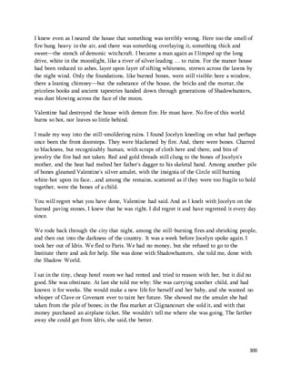 I knew even as I neared the house that something was terribly wrong. Here too the smell of 
fire hung heavy in the air, and there was something overlaying it, something thick and 
sweet—the stench of demonic witchcraft. I became a man again as I limped up the long 
drive, white in the moonlight, like a river of silver leading … to ruins. For the manor house 
had been reduced to ashes, layer upon layer of sifting whiteness, strewn across the lawns by 
the night wind. Only the foundations, like burned bones, were still visible: here a window, 
there a leaning chimney—but the substance of the house, the bricks and the mortar, the 
priceless books and ancient tapestries handed down through generations of Shadowhunters, 
was dust blowing across the face of the moon. 
300 
Valentine had destroyed the house with demon fire. He must have. No fire of this world 
burns so hot, nor leaves so little behind. 
I made my way into the still-smoldering ruins. I found Jocelyn kneeling on what had perhaps 
once been the front doorsteps. They were blackened by fire. And, there were bones. Charred 
to blackness, but recognizably human, with scraps of cloth here and there, and bits of 
jewelry the fire had not taken. Red and gold threads still clung to the bones of Jocelyn's 
mother, and the heat had melted her father's dagger to his skeletal hand. Among another pile 
of bones gleamed Valentine's silver amulet, with the insignia of the Circle still burning 
white-hot upon its face…and among the remains, scattered as if they were too fragile to hold 
together, were the bones of a child. 
You will regret what you have done, Valentine had said. And as I knelt with Jocelyn on the 
burned paving stones, I knew that he was right. I did regret it and have regretted it every day 
since. 
We rode back through the city that night, among the still-burning fires and shrieking people, 
and then out into the darkness of the country. It was a week before Jocelyn spoke again. I 
took her out of Idris. We fled to Paris. We had no money, but she refused to go to the 
Institute there and ask for help. She was done with Shadowhunters, she told me, done with 
the Shadow World. 
I sat in the tiny, cheap hotel room we had rented and tried to reason with her, but it did no 
good. She was obstinate. At last she told me why: She was carrying another child, and had 
known it for weeks. She would make a new life for herself and her baby, and she wanted no 
whisper of Clave or Covenant ever to taint her future. She showed me the amulet she had 
taken from the pile of bones; in the flea market at Clignancourt she sold it, and with that 
money purchased an airplane ticket. She wouldn't tell me where she was going. The farther 
away she could get from Idris, she said, the better. 
 