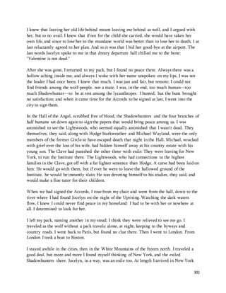 I knew that leaving her old life behind meant leaving me behind as well, and I argued with 
her, but to no avail. I knew that if not for the child she carried, she would have taken her 
own life, and since to lose her to the mundane world was better than to lose her to death, I at 
last reluctantly agreed to her plan. And so it was that I bid her good-bye at the airport. The 
last words Jocelyn spoke to me in that dreary departure hall chilled me to the bone: 
"Valentine is not dead." 
After she was gone, I returned to my pack, but I found no peace there. Always there was a 
hollow aching inside me, and always I woke with her name unspoken on my lips. I was not 
the leader I had once been; I knew that much. I was just and fair, but remote; I could not 
find friends among the wolf-people, nor a mate. I was, in the end, too much human—too 
much Shadowhunter—to be at rest among the lycanthropes. I hunted, but the hunt brought 
no satisfaction; and when it came time for the Accords to be signed at last, I went into the 
city to sign them. 
In the Hall of the Angel, scrubbed free of blood, the Shadowhunters and the four branches of 
half humans sat down again to sign the papers that would bring peace among us. I was 
astonished to see the Lightwoods, who seemed equally astonished that I wasn't dead. They 
themselves, they said, along with Hodge Starkweather and Michael Wayland, were the only 
members of the former Circle to have escaped death that night in the Hall. Michael, wracked 
with grief over the loss of his wife, had hidden himself away at his country estate with his 
young son. The Clave had punished the other three with exile: They were leaving for New 
York, to run the Institute there. The Lightwoods, who had connections to the highest 
families in the Clave, got off with a far lighter sentence than Hodge. A curse had been laid on 
him: He would go with them, but if ever he were to leave the hallowed ground of the 
Institute, he would be instantly slain. He was devoting himself to his studies, they said, and 
would make a fine tutor for their children. 
When we had signed the Accords, I rose from my chair and went from the hall, down to the 
river where I had found Jocelyn on the night of the Uprising. Watching the dark waters 
flow, I knew I could never find peace in my homeland: I had to be with her or nowhere at 
all. I determined to look for her. 
I left my pack, naming another in my stead; I think they were relieved to see me go. I 
traveled as the wolf without a pack travels: alone, at night, keeping to the byways and 
country roads. I went back to Paris, but found no clue there. Then I went to London. From 
London I took a boat to Boston. 
I stayed awhile in the cities, then in the White Mountains of the frozen north. I traveled a 
good deal, but more and more I found myself thinking of New York, and the exiled 
Shadowhunters there. Jocelyn, in a way, was an exile too. At length I arrived in New York 
301 
 
