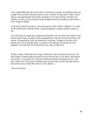 with a single duffel bag and no idea where to look for your mother. It would have been easy 
enough for me to find a wolf pack and join it, but I resisted. As I had done in other cities, I 
sent out messages through Downworld, searching for any sign of Jocelyn, but there was 
nothing, no word at all, as if she had simply disappeared into the mundane world without a 
trace. I began to despair. 
In the end I found her by chance. I was prowling the streets of SoHo, randomly. As I stood 
on the cobblestones of Broome Street, a painting hanging in a gallery window caught my 
eye. 
It was the study of a landscape I recognized immediately: the view from the windows of her 
family's manor house, the green lawns sweeping down to the line of trees that hid the road 
beyond. I recognized her style, her brushwork, everything. I banged on the door of the 
gallery, but it was closed and locked. I returned to the painting, and this time saw the 
signature. It was the first time I had seen her new name: Jocelyn Fray. 
302 
By that evening, I had found her, living in a fifth-floor walk-up in that artists' haven, the 
East Village. I walked up the grimy half-lit stairs with my heart in my throat, and knocked 
on her door. It was opened by a little girl with dark red braids and inquisitive eyes. And 
then, behind her, I saw Jocelyn walking toward me, her hands stained with paint and her 
face just the same as it had been when we were children… 
The rest you know. 
 