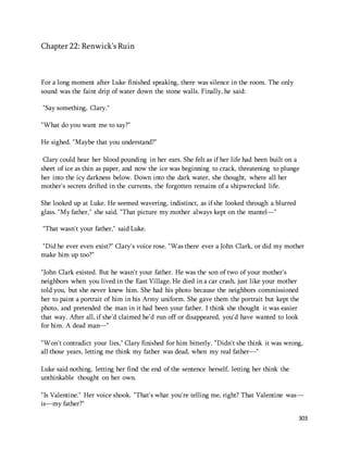303 
Chapter 22: Renwick’s Ruin 
For a long moment after Luke finished speaking, there was silence in the room. The only 
sound was the faint drip of water down the stone walls. Finally, he said: 
"Say something, Clary." 
"What do you want me to say?" 
He sighed. "Maybe that you understand?" 
Clary could hear her blood pounding in her ears. She felt as if her life had been built on a 
sheet of ice as thin as paper, and now the ice was beginning to crack, threatening to plunge 
her into the icy darkness below. Down into the dark water, she thought, where all her 
mother's secrets drifted in the currents, the forgotten remains of a shipwrecked life. 
She looked up at Luke. He seemed wavering, indistinct, as if she looked through a blurred 
glass. "My father," she said. "That picture my mother always kept on the mantel—" 
"That wasn't your father," said Luke. 
"Did he ever even exist?" Clary's voice rose. "Was there ever a John Clark, or did my mother 
make him up too?" 
"John Clark existed. But he wasn't your father. He was the son of two of your mother's 
neighbors when you lived in the East Village. He died in a car crash, just like your mother 
told you, but she never knew him. She had his photo because the neighbors commissioned 
her to paint a portrait of him in his Army uniform. She gave them the portrait but kept the 
photo, and pretended the man in it had been your father. I think she thought it was easier 
that way. After all, if she'd claimed he'd run off or disappeared, you'd have wanted to look 
for him. A dead man—" 
"Won't contradict your lies," Clary finished for him bitterly. "Didn't she think it was wrong, 
all those years, letting me think my father was dead, when my real father—" 
Luke said nothing, letting her find the end of the sentence herself, letting her think the 
unthinkable thought on her own. 
"Is Valentine." Her voice shook. "That's what you're telling me, right? That Valentine was— 
is—my father?" 
 