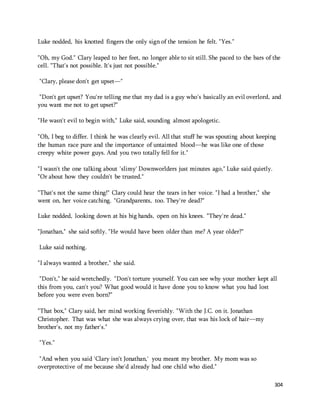 304 
Luke nodded, his knotted fingers the only sign of the tension he felt. "Yes." 
"Oh, my God." Clary leaped to her feet, no longer able to sit still. She paced to the bars of the 
cell. "That's not possible. It's just not possible." 
"Clary, please don't get upset—" 
"Don't get upset? You're telling me that my dad is a guy who's basically an evil overlord, and 
you want me not to get upset?" 
"He wasn't evil to begin with," Luke said, sounding almost apologetic. 
"Oh, I beg to differ. I think he was clearly evil. All that stuff he was spouting about keeping 
the human race pure and the importance of untainted blood—he was like one of those 
creepy white power guys. And you two totally fell for it." 
"I wasn't the one talking about 'slimy' Downworlders just minutes ago," Luke said quietly. 
"Or about how they couldn't be trusted." 
"That's not the same thing!" Clary could hear the tears in her voice. "I had a brother," she 
went on, her voice catching. "Grandparents, too. They're dead?" 
Luke nodded, looking down at his big hands, open on his knees. "They're dead." 
"Jonathan," she said softly. "He would have been older than me? A year older?" 
Luke said nothing. 
"I always wanted a brother," she said. 
"Don't," he said wretchedly. "Don't torture yourself. You can see why your mother kept all 
this from you, can't you? What good would it have done you to know what you had lost 
before you were even born?" 
"That box," Clary said, her mind working feverishly. "With the J.C. on it. Jonathan 
Christopher. That was what she was always crying over, that was his lock of hair—my 
brother's, not my father's." 
"Yes." 
"And when you said 'Clary isn't Jonathan,' you meant my brother. My mom was so 
overprotective of me because she'd already had one child who died." 
 