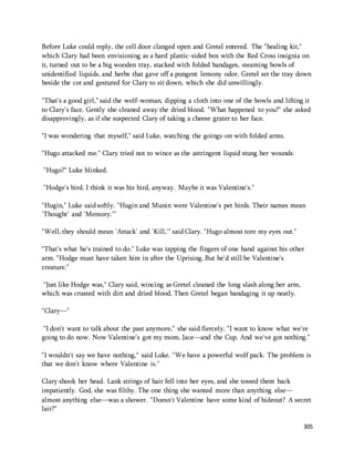 Before Luke could reply, the cell door clanged open and Gretel entered. The "healing kit," 
which Clary had been envisioning as a hard plastic-sided box with the Red Cross insignia on 
it, turned out to be a big wooden tray, stacked with folded bandages, steaming bowls of 
unidentified liquids, and herbs that gave off a pungent lemony odor. Gretel set the tray down 
beside the cot and gestured for Clary to sit down, which she did unwillingly. 
"That's a good girl," said the wolf-woman, dipping a cloth into one of the bowls and lifting it 
to Clary's face. Gently she cleaned away the dried blood. "What happened to you?" she asked 
disapprovingly, as if she suspected Clary of taking a cheese grater to her face. 
305 
"I was wondering that myself," said Luke, watching the goings-on with folded arms. 
"Hugo attacked me." Clary tried not to wince as the astringent liquid stung her wounds. 
"Hugo?" Luke blinked. 
"Hodge's bird. I think it was his bird, anyway. Maybe it was Valentine's." 
"Hugin," Luke said softly. "Hugin and Munin were Valentine's pet birds. Their names mean 
'Thought' and 'Memory.'" 
"Well, they should mean 'Attack' and 'Kill,'" said Clary. "Hugo almost tore my eyes out." 
"That's what he's trained to do." Luke was tapping the fingers of one hand against his other 
arm. "Hodge must have taken him in after the Uprising. But he'd still be Valentine's 
creature." 
"Just like Hodge was," Clary said, wincing as Gretel cleaned the long slash along her arm, 
which was crusted with dirt and dried blood. Then Gretel began bandaging it up neatly. 
"Clary—" 
"I don't want to talk about the past anymore," she said fiercely. "I want to know what we're 
going to do now. Now Valentine's got my mom, Jace—and the Cup. And we've got nothing." 
"I wouldn't say we have nothing," said Luke. "We have a powerful wolf pack. The problem is 
that we don't know where Valentine is." 
Clary shook her head. Lank strings of hair fell into her eyes, and she tossed them back 
impatiently. God, she was filthy. The one thing she wanted more than anything else— 
almost anything else—was a shower. "Doesn't Valentine have some kind of hideout? A secret 
lair?" 
 